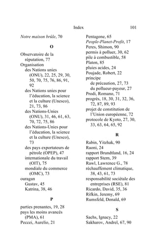 Index                            101

Notre maison brûle, 70                 Pentagone, 65
                                       People-Planet-Profit, 17
                O                      Peres, Shimon, 90
Observatoire de la                     permis à polluer, 30, 62
  réputation, 77                       pile à combustible, 58
                                       Platon, 85
Organisation
  des Nations unies                    pluies acides, 24
     (ONU), 22, 25, 29, 30,            Poujade, Robert, 22
                                       principe
     50, 70, 75, 76, 86, 91,
     92                                   de précaution, 27, 73
  des Nations unies pour                  du pollueur-payeur, 27
     l’éducation, la science           Prodi, Romano, 71
                                       progrès, 18, 30, 31, 32, 36,
     et la culture (Unesco),
     21, 73, 86                           72, 87, 89, 93
  des Nations-Unies                    projet de constitution de
                                          l’Union européenne, 72
     (ONU), 31, 46, 61, 63,
     70, 72, 75, 86                    protocole de Kyoto, 27, 30,
  des Nations-Unies pour                  33, 63, 64, 65, 92
     l’éducation, la science
                                                       R
     et la culture (Unesco),
     73                                Rabin, Yitzhak, 90
  des pays exportateurs de             Raoni, 24
     pétrole (OPEP), 47                rapport Brundtland, 16, 24
  internationale du travail            rapport Stern, 39
     (OIT), 75                         Rawl, Lawrence G., 78
  mondiale du commerce                 réchauffement climatique,
     (OMC), 73                            38, 43, 61, 73
ouragan                                responsabilité sociétale des
  Gustav, 45                              entreprises (RSE), 81
  Katrina, 38, 46                      Ricardo, David, 35, 36
                                       Rifkin, Jeremy, 69
                P                      Rumsfeld, Donald, 69
parties prenantes, 19, 28
                                                        S
pays les moins avancés
  (PMA), 61                            Sachs, Ignacy, 22
Peccei, Aurelio, 21                    Sakharov, Andreï, 67, 90
 