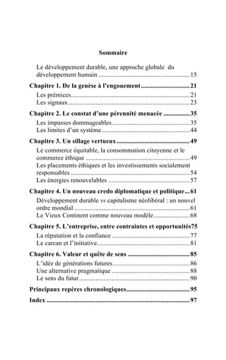 Sommaire

    Le développement durable, une approche globale du
    développement humain ........................................................ 15
Chapitre 1. De la genèse à l’engouement.............................. 21
  Les prémices......................................................................... 21
  Les signaux........................................................................... 23
Chapitre 2. Le constat d’une pérennité menacée ................ 35
  Les impasses dommageables................................................ 35
  Les limites d’un système ...................................................... 44
Chapitre 3. Un sillage vertueux ............................................. 49
  Le commerce équitable, la consommation citoyenne et le
  commerce éthique ................................................................ 49
  Les placements éthiques et les investissements socialement
  responsables ......................................................................... 54
  Les énergies renouvelables .................................................. 57
Chapitre 4. Un nouveau credo diplomatique et politique... 61
  Développement durable vs capitalisme néolibéral : un nouvel
  ordre mondial ....................................................................... 61
  Le Vieux Continent comme nouveau modèle ...................... 68
Chapitre 5. L’entreprise, entre contraintes et opportunités75
  La réputation et la confiance ................................................ 77
  Le carcan et l’initiative......................................................... 81
Chapitre 6. Valeur et quête de sens ...................................... 85
  L’idée de générations futures ............................................... 86
  Une alternative pragmatique ................................................ 88
  Le sens du futur .................................................................... 90
Principaux repères chronologiques....................................... 95
Index ........................................................................................ 97
 