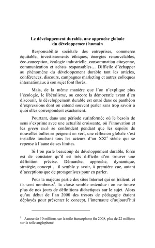 Le développement durable, une approche globale
                 du développement humain
       Responsabilité sociétale des entreprises, commerce
équitable, investissements éthiques, énergies renouvelables,
éco-conception, écologie industrielle, consommation citoyenne,
communication et achats responsables… Difficile d’échapper
au phénomène du développement durable tant les articles,
conférences, discours, campagnes marketing et autres colloques
internationaux à son sujet font florès.
       Mais, de la même manière que l’on n’explique plus
l’écologie, le libéralisme, ou encore la démocratie avant d’en
discourir, le développement durable est entré dans ce panthéon
d’expressions dont on entend souvent parler sans trop savoir à
quoi elles correspondent exactement.
       Pourtant, dans une période surinformée où le besoin de
sens s’exprime avec une actualité croissante, où l’innovation et
les green tech se confondent pendant que les espoirs de
nouvelles bulles se peignent en vert, une réflexion globale s’est
installée touchant tous les acteurs d’un XXIe siècle qui se
repense à l’aune de ses limites.
       Si l’on parle beaucoup de développement durable, force
est de constater qu’il est très difficile d’en trouver une
définition précise. Démarche, approche, dynamique,
stratégie, concept… il semble y avoir, à première vue, autant
d’acceptions que de protagonistes pour en parler.
       Pour la majeure partie des sites Internet qui en traitent, et
ils sont nombreux1, la chose semble entendue : on ne trouve
plus de nos jours de définitions didactiques sur le sujet. Alors
qu’au début de l’an 2000 des trésors de pédagogie étaient
déployés pour présenter le concept, l’internaute d’aujourd’hui


1
   Autour de 10 millions sur la toile francophone fin 2008, plus de 22 millions
sur la toile anglophone.
 