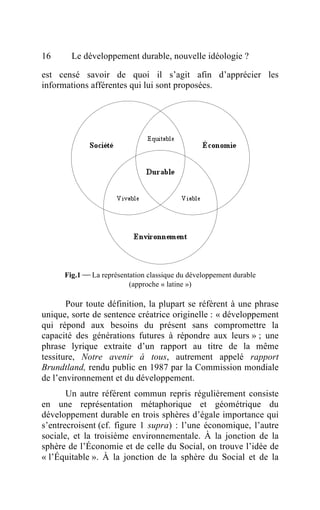 16      Le développement durable, nouvelle idéologie ?

est censé savoir de quoi il s’agit afin d’apprécier les
informations afférentes qui lui sont proposées.




      Fig.1  La représentation classique du développement durable
                          (approche « latine »)

       Pour toute définition, la plupart se réfèrent à une phrase
unique, sorte de sentence créatrice originelle : « développement
qui répond aux besoins du présent sans compromettre la
capacité des générations futures à répondre aux leurs » ; une
phrase lyrique extraite d’un rapport au titre de la même
tessiture, Notre avenir à tous, autrement appelé rapport
Brundtland, rendu public en 1987 par la Commission mondiale
de l’environnement et du développement.
       Un autre référent commun repris régulièrement consiste
en une représentation métaphorique et géométrique du
développement durable en trois sphères d’égale importance qui
s’entrecroisent (cf. figure 1 supra) : l’une économique, l’autre
sociale, et la troisième environnementale. À la jonction de la
sphère de l’Économie et de celle du Social, on trouve l’idée de
« l’Équitable ». À la jonction de la sphère du Social et de la
 