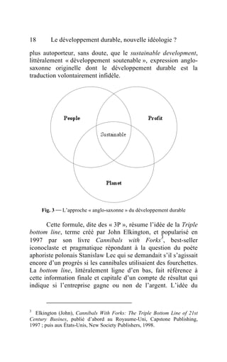 18       Le développement durable, nouvelle idéologie ?

plus autoporteur, sans doute, que le sustainable development,
littéralement « développement soutenable », expression anglo-
saxonne originelle dont le développement durable est la
traduction volontairement infidèle.




     Fig. 3  L’approche « anglo-saxonne » du développement durable

       Cette formule, dite des « 3P », résume l’idée de la Triple
bottom line, terme créé par John Elkington, et popularisé en
                                                   3
1997 par son livre Cannibals with Forks , best-seller
iconoclaste et pragmatique répondant à la question du poète
aphoriste polonais Stanislaw Lec qui se demandait s’il s’agissait
encore d’un progrès si les cannibales utilisaient des fourchettes.
La bottom line, littéralement ligne d’en bas, fait référence à
cette information finale et capitale d’un compte de résultat qui
indique si l’entreprise gagne ou non de l’argent. L’idée du


3
  Elkington (John), Cannibals With Forks: The Triple Bottom Line of 21st
Century Busines, publié d’abord au Royaume-Uni, Capstone Publishing,
1997 ; puis aux États-Unis, New Society Publishers, 1998.
 