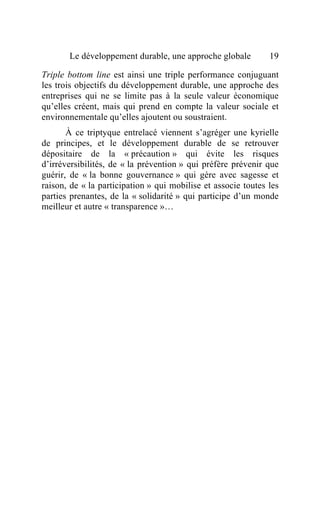 Le développement durable, une approche globale          19

Triple bottom line est ainsi une triple performance conjuguant
les trois objectifs du développement durable, une approche des
entreprises qui ne se limite pas à la seule valeur économique
qu’elles créent, mais qui prend en compte la valeur sociale et
environnementale qu’elles ajoutent ou soustraient.
       À ce triptyque entrelacé viennent s’agréger une kyrielle
de principes, et le développement durable de se retrouver
dépositaire de la « précaution » qui évite les risques
d’irréversibilités, de « la prévention » qui préfère prévenir que
guérir, de « la bonne gouvernance » qui gère avec sagesse et
raison, de « la participation » qui mobilise et associe toutes les
parties prenantes, de la « solidarité » qui participe d’un monde
meilleur et autre « transparence »…
 