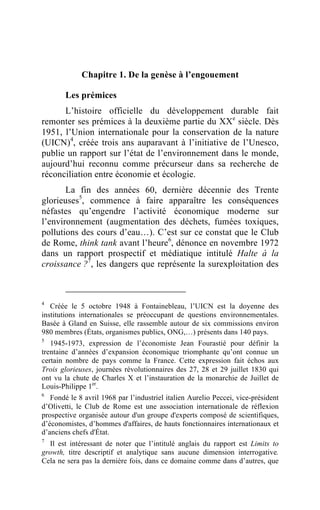 Chapitre 1. De la genèse à l’engouement

       Les prémices
      L’histoire officielle du développement durable fait
remonter ses prémices à la deuxième partie du XXe siècle. Dès
1951, l’Union internationale pour la conservation de la nature
(UICN)4, créée trois ans auparavant à l’initiative de l’Unesco,
publie un rapport sur l’état de l’environnement dans le monde,
aujourd’hui reconnu comme précurseur dans sa recherche de
réconciliation entre économie et écologie.
       La fin des années 60, dernière décennie des Trente
glorieuses5, commence à faire apparaître les conséquences
néfastes qu’engendre l’activité économique moderne sur
l’environnement (augmentation des déchets, fumées toxiques,
pollutions des cours d’eau…). C’est sur ce constat que le Club
de Rome, think tank avant l’heure6, dénonce en novembre 1972
dans un rapport prospectif et médiatique intitulé Halte à la
croissance ?7, les dangers que représente la surexploitation des



4
   Créée le 5 octobre 1948 à Fontainebleau, l’UICN est la doyenne des
institutions internationales se préoccupant de questions environnementales.
Basée à Gland en Suisse, elle rassemble autour de six commissions environ
980 membres (États, organismes publics, ONG,…) présents dans 140 pays.
5
   1945-1973, expression de l’économiste Jean Fourastié pour définir la
trentaine d’années d’expansion économique triomphante qu’ont connue un
certain nombre de pays comme la France. Cette expression fait échos aux
Trois glorieuses, journées révolutionnaires des 27, 28 et 29 juillet 1830 qui
ont vu la chute de Charles X et l’instauration de la monarchie de Juillet de
Louis-Philippe 1er.
6
   Fondé le 8 avril 1968 par l’industriel italien Aurelio Peccei, vice-président
d’Olivetti, le Club de Rome est une association internationale de réflexion
prospective organisée autour d'un groupe d'experts composé de scientifiques,
d’économistes, d’hommes d'affaires, de hauts fonctionnaires internationaux et
d’anciens chefs d'État.
7
  Il est intéressant de noter que l’intitulé anglais du rapport est Limits to
growth, titre descriptif et analytique sans aucune dimension interrogative.
Cela ne sera pas la dernière fois, dans ce domaine comme dans d’autres, que
 