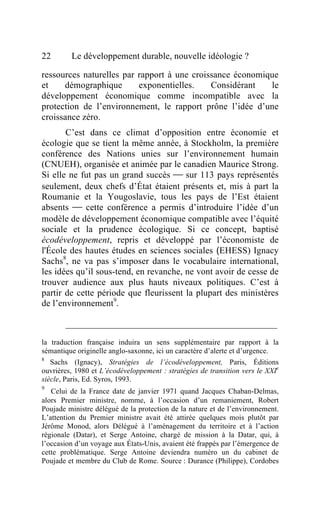 22       Le développement durable, nouvelle idéologie ?

ressources naturelles par rapport à une croissance économique
et    démographique       exponentielles.    Considérant   le
développement économique comme incompatible avec la
protection de l’environnement, le rapport prône l’idée d’une
croissance zéro.
       C’est dans ce climat d’opposition entre économie et
écologie que se tient la même année, à Stockholm, la première
conférence des Nations unies sur l’environnement humain
(CNUEH), organisée et animée par le canadien Maurice Strong.
Si elle ne fut pas un grand succès  sur 113 pays représentés
seulement, deux chefs d’État étaient présents et, mis à part la
Roumanie et la Yougoslavie, tous les pays de l’Est étaient
absents  cette conférence a permis d’introduire l’idée d’un
modèle de développement économique compatible avec l’équité
sociale et la prudence écologique. Si ce concept, baptisé
écodéveloppement, repris et développé par l’économiste de
l'École des hautes études en sciences sociales (EHESS) Ignacy
Sachs8, ne va pas s’imposer dans le vocabulaire international,
les idées qu’il sous-tend, en revanche, ne vont avoir de cesse de
trouver audience aux plus hauts niveaux politiques. C’est à
partir de cette période que fleurissent la plupart des ministères
de l’environnement9.



la traduction française induira un sens supplémentaire par rapport à la
sémantique originelle anglo-saxonne, ici un caractère d’alerte et d’urgence.
8
   Sachs (Ignacy), Stratégies de l’écodéveloppement, Paris, Éditions
ouvrières, 1980 et L’écodéveloppement : stratégies de transition vers le XXIe
siècle, Paris, Ed. Syros, 1993.
9
   Celui de la France date de janvier 1971 quand Jacques Chaban-Delmas,
alors Premier ministre, nomme, à l’occasion d’un remaniement, Robert
Poujade ministre délégué de la protection de la nature et de l’environnement.
L’attention du Premier ministre avait été attirée quelques mois plutôt par
Jérôme Monod, alors Délégué à l’aménagement du territoire et à l’action
régionale (Datar), et Serge Antoine, chargé de mission à la Datar, qui, à
l’occasion d’un voyage aux États-Unis, avaient été frappés par l’émergence de
cette problématique. Serge Antoine deviendra numéro un du cabinet de
Poujade et membre du Club de Rome. Source : Durance (Philippe), Cordobes
 