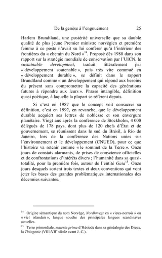 De la genèse à l’engouement                          25

Harlem Brundtland, une postérité universelle que sa double
qualité de plus jeune Premier ministre norvégien et première
femme à ce poste n’avait su lui conférer qu’à l’intérieur des
frontières du « chemin du Nord »14. Proposé dès 1980 dans son
rapport sur la stratégie mondiale de conservation par l’UICN, le
sustainable      development,     traduit      littéralement par
« développement soutenable », puis très vite commué en
« développement durable », se définit dans le rapport
Brundtland comme « un développement qui répond aux besoins
du présent sans compromettre la capacité des générations
futures à répondre aux leurs ». Phrase intangible, définition
quasi poétique, à laquelle la plupart se réfèrent depuis.
        Si c’est en 1987 que le concept voit consacrer sa
définition, c’est en 1992, en revanche, que le développement
durable acquiert ses lettres de noblesse et son envergure
planétaire. Vingt ans après la conférence de Stockholm, 4 000
délégués de 178 pays, dont plus de 120 chefs d’État et de
gouvernement, se réunissent dans le sud du Brésil, à Rio de
Janeiro, lors de la conférence des Nations unies sur
l’environnement et le développement (CNUED), pour ce que
l’histoire va retenir comme « le sommet de la Terre ». Onze
jours de constats alarmants, de prises de conscience officielles
et de confrontations d’intérêts divers ; l’humanité dans sa quasi-
totalité, pour la première fois, autour de l’entité Gaia15. Onze
jours desquels sortent trois textes et deux conventions qui vont
jeter les bases des grandes problématiques internationales des
décennies suivantes.




14
    Origine sémantique du nom Norvège, Nordhrvegr en « vieux-norrois » ou
« viel islandais », langue souche des principales langues scandinaves
actuelles.
15
    Terre primordiale, materia prima d’Hésiode dans sa généalogie des Dieux,
la Théogonie (VIII-VIIe siècle avant J.-C.).
 