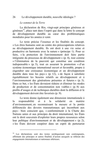 26       Le développement durable, nouvelle idéologie ?

       Le sommet de la Terre
      La déclaration de Rio, vingt-sept principes généreux et
généraux16, place tant dans l’esprit que dans la lettre le concept
de développement durable au cœur des problématiques
mondiales pour les années à venir.
       Le texte précise l’essence et les finalités du concept.
« Les êtres humains sont au centre des préoccupations relatives
au développement durable. Ils ont droit à une vie saine et
productive en harmonie avec la nature » (principe 1). Pour ce
faire, « la protection de l'environnement doit faire partie
intégrante du processus de développement » (p. 4), tout comme
« l’élimination de la pauvreté qui constitue une condition
indispensable » (p. 5), tout en assurant la promotion « d’un
système économique international ouvert et favorable, propre à
engendrer une croissance économique et un développement
durable dans tous les pays » (p. 12), « de façon à satisfaire
équitablement les besoins relatifs au développement et à
l’environnement des générations présentes et futures » (p. 3).
Dans ce but, « les États devraient réduire et éliminer les modes
de production et de consommation non viables » (p. 8) aux
profits d’usages et de techniques durables dont la diffusion et le
développement doivent être favorisés (p. 9).
       Le texte donne également une dimension internationale à
la responsabilité et à la solidarité en matière
d’environnement, en reconnaissant la mesure et la portée
différenciée des devoirs transnationaux qui incombent aux
pays : bien conscient que, « conformément à la Charte des
Nations unies et aux principes du droit international, les États
ont le droit souverain d'exploiter leurs propres ressources selon
leur politique d'environnement et de développement » (p. 2),
« les États doivent coopérer dans un esprit de partenariat


16
    Les déclarations sont des textes juridiquement non contraignants,
affirmant des principes et autres finalités d’action auxquels se référent des
engagements internationaux et nationaux ultérieurs.
 