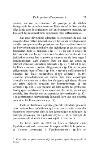 De la genèse à l’engouement                    27

mondial en vue de conserver, de protéger et de rétablir
l'intégrité de l'écosystème terrestre. Étant donné la diversité des
rôles joués dans la dégradation de l'environnement mondial, ces
États ont des responsabilités communes mais différenciées ».
       Les pays développés admettent la responsabilité qui leur
incombe dans l'effort international en faveur du développement
durable, compte tenu des pressions que leurs sociétés exercent
sur l'environnement mondial et des techniques et des ressources
financières dont ils disposent » (p. 7)17 ; « ils ont le devoir de
faire en sorte que les activités exercées dans les limites de leur
juridiction ou sous leur contrôle ne causent pas de dommages à
l'environnement dans d'autres États ou dans des zones ne
relevant d'aucune juridiction nationale » (p. 2). Si tel est le cas,
les États « doivent coopérer diligemment » (p. 13), « concerter
efficacement leurs efforts » (p. 14), « prévenir suffisamment à
l’avance les États susceptibles d’être affectés » (p. 19),
« notifier immédiatement aux autres États toute catastrophe
naturelle ou toute autre situation d'urgence qui risque d'avoir
des effets néfastes soudains sur l'environnement de ces
derniers » (p. 18). « Les mesures de lutte contre les problèmes
écologiques transfrontières ou mondiaux devraient, autant que
possible, être fondées sur un consensus international » (p. 12),
« la communauté internationale [devant] faire tout son possible
pour aider les États sinistrés » (p. 18).
      Cette déclaration à la portée générale introduit également
deux notions bien spécifiques qui vont par la suite avoir des
incidences importantes dans le jeu économique et politique : le
principe polémique du « pollueur-payeur » et le principe de
précaution, à la destinée tout aussi sujette à controverse.
       Le texte incite en effet les États à élaborer « une
législation nationale concernant la responsabilité de la pollution
et d’autres dommages à l’environnement » (p. 13) en


17
  Cette mise au point annonce déjà les grandes lignes du protocole de
Kyoto.
 