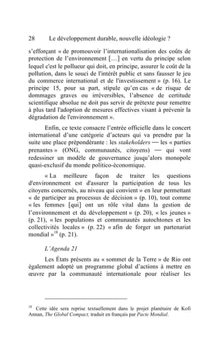 28       Le développement durable, nouvelle idéologie ?

s’efforçant « de promouvoir l’internationalisation des coûts de
protection de l’environnement […] en vertu du principe selon
lequel c'est le pollueur qui doit, en principe, assurer le coût de la
pollution, dans le souci de l'intérêt public et sans fausser le jeu
du commerce international et de l'investissement » (p. 16). Le
principe 15, pour sa part, stipule qu’en cas « de risque de
dommages graves ou irréversibles, l’absence de certitude
scientifique absolue ne doit pas servir de prétexte pour remettre
à plus tard l'adoption de mesures effectives visant à prévenir la
dégradation de l'environnement ».
       Enfin, ce texte consacre l’entrée officielle dans le concert
international d’une catégorie d’acteurs qui va prendre par la
suite une place prépondérante : les stakeholders  les « parties
prenantes » (ONG, communautés, citoyens)  qui vont
redessiner un modèle de gouvernance jusqu’alors monopole
quasi-exclusif du monde politico-économique.
       « La meilleure façon de traiter les questions
d'environnement est d'assurer la participation de tous les
citoyens concernés, au niveau qui convient » en leur permettant
« de participer au processus de décision » (p. 10), tout comme
« les femmes [qui] ont un rôle vital dans la gestion de
l’environnement et du développement » (p. 20), « les jeunes »
(p. 21), « les populations et communautés autochtones et les
collectivités locales » (p. 22) « afin de forger un partenariat
mondial »18 (p. 21).

       L’Agenda 21
      Les États présents au « sommet de la Terre » de Rio ont
également adopté un programme global d’actions à mettre en
œuvre par la communauté internationale pour réaliser les




18
   Cette idée sera reprise textuellement dans le projet planétaire de Kofi
Annan, The Global Compact, traduit en français par Pacte Mondial.
 