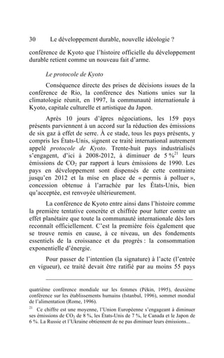 30       Le développement durable, nouvelle idéologie ?

conférence de Kyoto que l’histoire officielle du développement
durable retient comme un nouveau fait d’arme.

       Le protocole de Kyoto
      Conséquence directe des prises de décisions issues de la
conférence de Rio, la conférence des Nations unies sur la
climatologie réunit, en 1997, la communauté internationale à
Kyoto, capitale culturelle et artistique du Japon.
       Après 10 jours d’âpres négociations, les 159 pays
présents parviennent à un accord sur la réduction des émissions
de six gaz à effet de serre. À ce stade, tous les pays présents, y
compris les États-Unis, signent ce traité international autrement
appelé protocole de Kyoto. Trente-huit pays industrialisés
s’engagent, d’ici à 2008-2012, à diminuer de 5 %21 leurs
émissions de CO2 par rapport à leurs émissions de 1990. Les
pays en développement sont dispensés de cette contrainte
jusqu’en 2012 et la mise en place de « permis à polluer »,
concession obtenue à l’arrachée par les États-Unis, bien
qu’acceptée, est renvoyée ultérieurement.
       La conférence de Kyoto entre ainsi dans l’histoire comme
la première tentative concrète et chiffrée pour lutter contre un
effet planétaire que toute la communauté internationale dès lors
reconnaît officiellement. C’est la première fois également que
se trouve remis en cause, à ce niveau, un des fondements
essentiels de la croissance et du progrès : la consommation
exponentielle d’énergie.
      Pour passer de l’intention (la signature) à l’acte (l’entrée
en vigueur), ce traité devait être ratifié par au moins 55 pays


quatrième conférence mondiale sur les femmes (Pékin, 1995), deuxième
conférence sur les établissements humains (Istanbul, 1996), sommet mondial
de l’alimentation (Rome, 1996).
21
    Ce chiffre est une moyenne, l’Union Européenne s’engageant à diminuer
ses émissions de CO2 de 8 %, les États-Unis de 7 %, le Canada et le Japon de
6 %. La Russie et l’Ukraine obtiennent de ne pas diminuer leurs émissions...
 