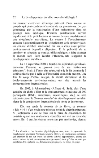 32       Le développement durable, nouvelle idéologie ?

du premier électricien d’Europe prévient d’une course au
progrès qui peut conduire à la ruine de ses promoteurs. Le spot
commence par la construction d’une maisonnette dans un
paysage rural idyllique. D’autres constructions suivent
rapidement et le petit hameau se trouve devenir soudainement
une mégalopole anarchique. La course à l’accroissement
entraîne l’assombrissement et l’étouffement de la sphère vitale :
un constat d’échec sanctionné par un « Vous avez perdu :
environnement dégradé » clignotant. Et la publicité de se
terminer en ajoutant ce constat philosophique : « faire avancer
le monde sans faire reculer l’Homme, cela s’appelle le
développement durable »…
       Le 11 septembre 2001 a fauché ces aspirations positives,
ramenant l’homme au ground zero de ses motivations
primaires24. Mais, à l’autel des peurs, celle de la fin du monde à
venir a cédé le pas à celle de l’insécurité du monde présent. Une
fois le coup d’effroi intégré, la réalité climatique et les
bouleversements environnementaux ont vite rattrapé les
préoccupations internationales.
       En 2002, à Johannesburg (Afrique du Sud), plus d’une
centaine de chefs d’État et de gouvernement et quelque 21 000
participants (ONG, entreprises, scientifiques, etc.) se sont
retrouvés pour le Sommet mondial du développement durable,
signe de la consécration internationale du terme et du concept.
      Dix ans après le sommet de la Terre, ce sommet
« Rio + 10 » s’est voulu une mise au point du chemin parcouru.
Si l’optimisme a été de mise sur la prise de conscience, les
constats quant aux réalisations concrètes ont été en revanche
amers. En 10 ans, les choses ne se sont pas améliorées, bien au


24
    La sécurité et les besoins physiologiques sont, dans la pyramide du
psychologue américain Abraham Maslow (1943), les motivations primaires
qui prennent le pas sur toutes les autres (amour, appartenance, estime des
autres, estime de soi, accomplissement personnel) tant qu’elles ne sont pas
satisfaites. Ce « schéma » a, depuis quelques années, été remis en cause.
 