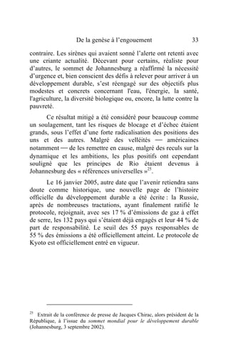 De la genèse à l’engouement                           33

contraire. Les sirènes qui avaient sonné l’alerte ont retenti avec
une criante actualité. Décevant pour certains, réaliste pour
d’autres, le sommet de Johannesburg a réaffirmé la nécessité
d’urgence et, bien conscient des défis à relever pour arriver à un
développement durable, s’est réengagé sur des objectifs plus
modestes et concrets concernant l'eau, l'énergie, la santé,
l'agriculture, la diversité biologique ou, encore, la lutte contre la
pauvreté.
      Ce résultat mitigé a été considéré pour beaucoup comme
un soulagement, tant les risques de blocage et d’échec étaient
grands, sous l’effet d’une forte radicalisation des positions des
uns et des autres. Malgré des velléités  américaines
notamment  de les remettre en cause, malgré des reculs sur la
dynamique et les ambitions, les plus positifs ont cependant
souligné que les principes de Rio étaient devenus à
Johannesburg des « références universelles »25.
       Le 16 janvier 2005, autre date que l’avenir retiendra sans
doute comme historique, une nouvelle page de l’histoire
officielle du développement durable a été écrite : la Russie,
après de nombreuses tractations, ayant finalement ratifié le
protocole, rejoignait, avec ses 17 % d’émissions de gaz à effet
de serre, les 132 pays qui s’étaient déjà engagés et leur 44 % de
part de responsabilité. Le seuil des 55 pays responsables de
55 % des émissions a été officiellement atteint. Le protocole de
Kyoto est officiellement entré en vigueur.




25
   Extrait de la conférence de presse de Jacques Chirac, alors président de la
République, à l’issue du sommet mondial pour le développement durable
(Johannesburg, 3 septembre 2002).
 