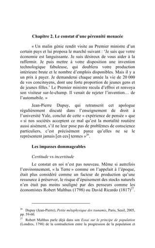 Chapitre 2. Le constat d’une pérennité menacée

       « Un malin génie rendit visite au Premier ministre d’un
certain pays et lui proposa le marché suivant : ‘Je sais que votre
économie est languissante. Je suis désireux de vous aider à la
raffermir. Je puis mettre à votre disposition une invention
technologique fabuleuse, qui doublera votre production
intérieure brute et le nombre d’emplois disponibles. Mais il y a
un prix à payer. Je demanderai chaque année la vie de 20 000
de vos concitoyens, dont une forte proportion de jeunes gens et
de jeunes filles.’ Le Premier ministre recula d’effroi et renvoya
son visiteur sur-le-champ. Il venait de rejeter l’invention… de
l’automobile. »
       Jean-Pierre Dupuy, qui retranscrit cet apologue
régulièrement discuté dans l’enseignement de droit à
l’université Yale, conclut de cette « expérience de pensée » que
« si nos sociétés acceptent ce mal qu’est la mortalité routière
aussi aisément, s’il ne leur pose pas de problèmes de conscience
particuliers, c’est précisément parce qu’elles ne se le
représentent jamais [en ces] termes »26.

       Les impasses dommageables

       Certitude vs incertitude
       Le constat en soi n’est pas nouveau. Même si autrefois
l’environnement, « la Terre » comme on l’appelait à l’époque,
était plus considéré comme un facteur de production qu’une
ressource à préserver, le risque d’épuisement des stocks naturels
n’en était pas moins souligné par des penseurs comme les
économistes Robert Malthus (1798) ou David Ricardo (1817)27.



26
    Dupuy (Jean-Pierre), Petite métaphysique des tsunamis, Paris, Seuil, 2005,
pp. 59-60.
27
   Robert Malthus parle déjà dans son Essai sur le principe de population
(Londres, 1798) de la contradiction entre la progression de la population et
 