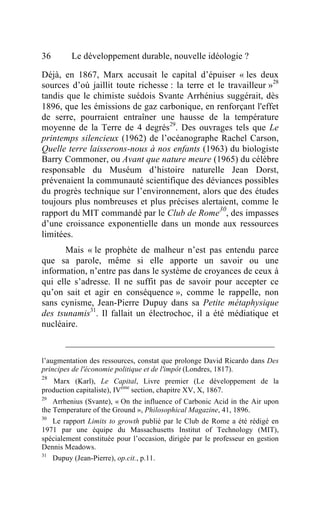 36       Le développement durable, nouvelle idéologie ?

Déjà, en 1867, Marx accusait le capital d’épuiser « les deux
sources d’où jaillit toute richesse : la terre et le travailleur »28
tandis que le chimiste suédois Svante Arrhénius suggérait, dès
1896, que les émissions de gaz carbonique, en renforçant l'effet
de serre, pourraient entraîner une hausse de la température
moyenne de la Terre de 4 degrés29. Des ouvrages tels que Le
printemps silencieux (1962) de l’océanographe Rachel Carson,
Quelle terre laisserons-nous à nos enfants (1963) du biologiste
Barry Commoner, ou Avant que nature meure (1965) du célèbre
responsable du Muséum d’histoire naturelle Jean Dorst,
prévenaient la communauté scientifique des déviances possibles
du progrès technique sur l’environnement, alors que des études
toujours plus nombreuses et plus précises alertaient, comme le
                                                   30
rapport du MIT commandé par le Club de Rome , des impasses
d’une croissance exponentielle dans un monde aux ressources
limitées.
       Mais « le prophète de malheur n’est pas entendu parce
que sa parole, même si elle apporte un savoir ou une
information, n’entre pas dans le système de croyances de ceux à
qui elle s’adresse. Il ne suffit pas de savoir pour accepter ce
qu’on sait et agir en conséquence », comme le rappelle, non
sans cynisme, Jean-Pierre Dupuy dans sa Petite métaphysique
des tsunamis31. Il fallait un électrochoc, il a été médiatique et
nucléaire.



l’augmentation des ressources, constat que prolonge David Ricardo dans Des
principes de l'économie politique et de l'impôt (Londres, 1817).
28
    Marx (Karl), Le Capital, Livre premier (Le développement de la
production capitaliste), IVème section, chapitre XV, X, 1867.
29
    Arrhenius (Svante), « On the influence of Carbonic Acid in the Air upon
the Temperature of the Ground », Philosophical Magazine, 41, 1896.
30
   Le rapport Limits to growth publié par le Club de Rome a été rédigé en
1971 par une équipe du Massachusetts Institut of Technology (MIT),
spécialement constituée pour l’occasion, dirigée par le professeur en gestion
Dennis Meadows.
31
   Dupuy (Jean-Pierre), op.cit., p.11.
 