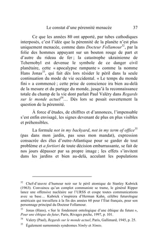 Le constat d’une pérennité menacée                        37

       Ce que les années 80 ont apporté, par tubes cathodiques
interposés, c’est l’idée que la pérennité de la planète n’est plus
uniquement menacée, comme dans Docteur Follamour32, par la
folie des hommes appuyant sur un bouton rouge de part et
d’autre du rideau de fer ; la catastrophe ukrainienne de
Tchernobyl est devenue le symbole de ce danger civil
planétaire, cette « apocalypse rampante » comme la nomme
Hans Jonas33, qui fait dès lors résider le péril dans la seule
continuation du mode de vie occidental. « Le temps du monde
fini » a commencé ; cette prise de conscience ira bien au-delà
de la mesure et du partage du monde, jusqu’à la reconnaissance
totale du champ de la vie dont parlait Paul Valéry dans Regards
sur le monde actuel34… Dès lors se posait ouvertement la
question de la pérennité.
       À force d’études, de chiffres et d’annonces, l’impensable
s’est enfin envisagé, les signes devenant de plus en plus visibles
et préhensibles.
      La formule not in my backyard, not in my term of office35
(pas dans mon jardin, pas sous mon mandat), expression
consacrée des élus d’outre-Atlantique pour se garder de tout
problème et a fortiori de toute décision embarrassante, se fait de
nos jours dépasser par sa propre image ; les effets s’invitent
dans les jardins et bien au-delà, acculant les populations




32
   Chef-d’œuvre d’humour noir sur le péril atomique de Stanley Kubrick
(1963). Convaincu qu’un complot communiste se trame, le général Ripper
lance une offensive nucléaire sur l’URSS et coupe toutes communications
avec sa base… Kubrick s’inspirera d’Herman Kahn, célèbre futurologue
américain qui travaillera à la fin des années 60 pour l’État français, pour son
personnage principal du Docteur Follamour.
33
   Jonas (Hans), « Sur le fondement ontologique d’une éthique du future »,
Pour une éthique du futur, Paris, Rivages poche, 1997, p. 101.
34
     Valery (Paul), Regards sur le monde actuel, Paris, Gallimard, 1945, p. 25.
35
     Également surnommés syndromes Nimby et Nimto.
 