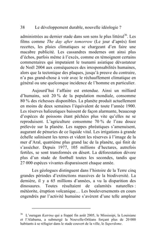38       Le développement durable, nouvelle idéologie ?

administrées au dernier stade dans son sens le plus littéral36. Les
films comme The day after tomorrow (Le jour d’après) font
recettes, les plaies climatiques se chargeant d’en faire une
macabre publicité. Les cassandres modernes ont ainsi plus
d’échos, parfois même à l’excès, comme en témoignent certains
commentaires qui imputaient le tsunami asiatique dévastateur
de Noël 2004 aux conséquences des irresponsabilités humaines,
alors que la tectonique des plaques, jusqu’à preuve du contraire,
n’a pas grand-chose à voir avec le réchauffement climatique en
général ou une quelconque incidence de l’homme en particulier.
       Aujourd’hui l’affaire est entendue. Ainsi un milliard
d’humains, soit 20 % de la population mondiale, consomme
80 % des richesses disponibles. La planète produit actuellement
en moins de deux semaines l’équivalent de toute l’année 1900.
Les réserves halieutiques baissent de façon alarmante, beaucoup
d’espèces de poissons étant pêchées plus vite qu’elles ne se
reproduisent. L’agriculture consomme 70 % de l’eau douce
prélevée sur la planète. Les nappes phréatiques s’amenuisent,
augurant de pénuries de ce liquide vital. Les irrigations à grande
échelle salinisent les terres et vident les réserves à l’image de la
mer d’Aral, quatrième plus grand lac de la planète, qui finit de
s’assécher. Depuis 1977, 105 millions d’hectares, autrefois
fertiles, se sont transformés en désert. La déforestation dévore
plus d’un stade de football toutes les secondes, tandis que
27 000 espèces vivantes disparaissent chaque année.
      Les géologues distinguent dans l’histoire de la Terre cinq
grandes périodes d’extinctions massives de la biodiversité. La
dernière, il y a 65 millions d’années, a vu la disparition des
dinosaures. Toutes résultaient de calamités naturelles :
météorite, éruption volcanique… Les bouleversements en cours
engendrés par l’activité humaine s’avèrent d’une telle ampleur


36
   L’ouragan Katrina qui a frappé fin août 2005, le Mississipi, la Louisiane
et l’Alabama, a submergé la Nouvelle-Orléans forçant plus de 20 000
habitants à se réfugier dans le stade couvert de la ville, le Superdome.
 