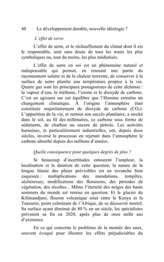 40      Le développement durable, nouvelle idéologie ?

       L’effet de serre
      L’effet de serre, et le réchauffement du climat dont il est
le responsable, sont sans doute de tous les maux les plus
symboliques ou, tout du moins, les plus médiatisés.
       L’effet de serre en soi est un phénomène naturel et
indispensable qui permet, en retenant une partie du
rayonnement solaire et de la chaleur terrestre, de conserver à la
surface de notre planète une température propice à la vie.
Quatre gaz sont les principaux protagonistes de cette alchimie :
la vapeur d’eau, le méthane, l’ozone et le dioxyde de carbone.
C’est en agissant sur cet équilibre que l’Homme entraîne un
changement climatique. À l’origine l’atmosphère était
constituée majoritairement de dioxyde de carbone (CO2).
L’apparition de la vie, et surtout son succès planétaire, a stocké
dans le sol, au fil des millénaires, ce carbone sous forme de
sédiments, de charbon ou encore de pétrole. Les activités
humaines, et particulièrement industrielles, ont, depuis deux
siècles, inversé le processus en rejetant dans l’atmosphère le
carbone absorbé depuis des millions d’années.

      Quelle conséquence pour quelques degrés de plus ?
       Si beaucoup d’incertitudes entourent l’ampleur, la
localisation et la datation de cette question, la nature de la
longue litanie des plaies prévisibles est en revanche bien
esquissée : multiplications des inondations, tempêtes,
sécheresses, modifications des floraisons, des périodes de
végétation, des récoltes... Même l’éternité des neiges des hauts
sommets du monde est remise en question. Et le glacier du
Kilimandjaro, fleuron volcanique situé entre le Kenya et la
Tanzanie, point culminant de l’Afrique, de se découvrir mortel.
Sa surface ayant diminué de 80 % en un siècle, les spécialistes
prévoient sa fin en 2020, après plus de onze mille ans
d’existence.
     En ce qui concerne le problème de la montée des eaux,
souvent évoqué pour illustrer les effets préjudiciables du
 