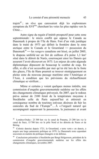 Le constat d’une pérennité menacée                      43

trajets42 ; un rêve que caressaient déjà les explorateurs
européens du XVIème cherchant les voies les plus rapides vers la
Chine…
       Autre signe du regain d’intérêt prospectif pour cette zone
septentrionale : le micro conflit qui oppose le Canada au
Danemark à propos de l’île de Hans. Fort d’un vide juridique
dans le traité de 1973 qui définit la frontière dans la zone
arctique entre le Canada et le Groenland  possession du
Danemark43  les rangers canadiens ont hissé, en juillet 2005,
le drapeau unifolié sur un îlot de cailloux d’à peine 1,3 km²
situé dans le détroit de Narès, courrouçant ainsi les Danois qui
assurent l’avoir découvert en 1873. Les enjeux de cette algarade
diplomatique dépassent de beaucoup le combat de coqs. En
effet, si elle n’est accessible par mer qu’en été lors de la fonte
des glaces, l’île de Hans pourrait se trouver stratégiquement en
pleine zone du nouveau passage maritime ente l’Amérique et
l’Asie, à condition que les prévisions du réchauffement
climatique se vérifient…
      Même si certains y voient quelques menus intérêts, une
commission d’enquête gouvernementale suédoise sur les effets
des changements climatiques prévoyait, fin 2007, que le redoux
prévu autour de 2100 ferait de la température moyenne à
Stockholm celle de Paris aujourd’hui et attirerait en
conséquence nombre de touristes estivaux désireux de fuir les
canicules du Sud de l’Europe44… À « l’orgueil naturel qui
accompagnait auparavant la possession, la jouissance et avant


42
   Londres-Osaka : 23 300 km via le canal de Panama, 21 200 km via le
canal de Suez, 15 700 km via le pôle Nord et les détroits de Nares et de
Béring.
43
   Colonie danoise depuis 1721, le Groenland, « terre verte » en danois, a
acquis une large autonomie politique en 1979. Le Danemark reste cependant
souverain en matière de politique étrangère et de défense.
44
   Conclusions présentées à Stockholm par Bengt Holgersson, président de la
commission d’enquête gouvernementale suédoise sur les effets des
changements climatiques, novembre 2007.
 