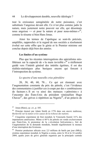 44         Le développement durable, nouvelle idéologie ?

tout la croissance autogénérée de notre puissance, s’est
substituée l’angoisse devant elle. Ce n’est plus comme jadis la
nature, mais justement notre pouvoir sur elle, qui désormais
nous angoisse  et pour la nature et pour nous-mêmes »45,
comme le résume si bien Hans Jonas.
      Ainsi les termes de l’apologue se sont-ils précisés,
amplifiés, rapprochés et le regard de nos sociétés a résolument
évolué sur cette offre que le génie et le Premier ministre ont
conclue depuis déjà bien des années.

         Les limites d’un système
       Plus que les récentes interrogations des spécialistes néo-
libéraux sur la capacité de « la main invisible »46 a réellement
guidé vers l’intérêt général des intérêts égoïstes, il est des
réalités-statistiques plus basiques encore qui forcent à
l’introspection du système.

         Le spectre d’une nouvelle crise pétrolière
      20, 30, 40, 60, 70… Ce qui est étonnant avec
l’augmentation constante du prix du pétrole, c’est l’évidence
des commentaires à justifier ces à-coups par des « combinaisons
de facteurs ». Il en va ainsi des menaces « pétroistes » à
l’encontre des États-Unis du président vénézuélien Hugo
Chavez47, des grèves à répétition au Nigeria48, d’un préavis de


45
     Jonas (Hans), op. cit., p. 105.
46
   Principe énoncé par Adam Smith en 1776 dans son œuvre maîtresse,
Recherche sur la nature et les causes de la richesse des nations.
47
    Cinquième exportateur de brut mondial, le Venezuela fournit 14 % des
importations américaines. Même si 60 % du pétrole est vendu exclusivement
aux États-Unis, le promoteur de la « révolution bolivarienne », fort de
l’augmentation de la demande mondiale, brandit régulièrement la menace
d’une interruption des livraisons.
48
    Premier producteur africain avec 2,5 millions de barils par jour (Mb/j),
sixième exportateur mondial, le Nigéria a connu, entre le 10 et le 14 octobre
2004, quatre jours de grève générale organisés par la principale centrale
 