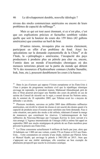 46        Le développement durable, nouvelle idéologie ?

niveau des stocks commerciaux américains ou encore de leurs
problèmes de capacité de raffinage54.
      Mais ce qui est tout aussi étonnant, si ce n’est plus, c’est
que ces explications précises et factuelles semblent valides
quelle que soit la hauteur du cours des 159 litres (42 gallons
américains) que constitue un baril de brut.
       D’autres raisons, invoquées plus ou moins clairement,
participent en effet d’un problème de fond. Ainsi les
spéculations sur la demande exponentielle de la Chine55 et de
l’Inde, la « pétrophagie » américaine, l’incapacité des pays
producteurs à produire plus un pétrole peu cher ou, encore,
l’entrée dans un monde d’incertitudes chroniques où des
menaces terroristes pèsent sur la partie du monde qui détient
70 % des ressources d’hydrocarbure connues (Arabie Saoudite,
Irak, Iran, etc.), poussent durablement les cours à la hausse.


53
    Dans le jeu d’acteurs qui oppose l’Union européenne et les États-Unis à
l’Iran à propos du programme nucléaire civil que la république islamique
envisage de reprendre, le président iranien, Mahmoud Ahmedinejad, prié de
dire si l'Iran pourrait provoquer une flambée des cours du pétrole en cas de
saisine du Conseil de sécurité sur le sujet, a assuré devant les Nations unies,
dès le sommet du 18 septembre 2005, que Téhéran avait les « moyens de
défendre » ses droits.
54
    Plusieurs incidents, survenus en juillet 2005 dans différentes raffineries
américaines, ont révélé la vétusté du réseau et ont suscité des doutes quant à la
capacité de produire assez d’essence pour satisfaire une forte demande. Face à
cette situation, une partie des stocks a été utilisée, réduisant d’autant la marge
de manœuvre que constituent les réserves. L’endommagement de huit
raffineries du Nouveau-Mexique par l’ouragan Katrina le mois suivant n’a
rien arrangé. L’Agence internationale de l’énergie (AIE) a même fait appel en
septembre 2005 aux stocks stratégiques de pétrole de ses États membres pour
prévenir la pénurie aux États-Unis.
55
    La Chine consomme actuellement 8 millions de barils par jour, alors que
16 habitants sur 1 000 ont une voiture, contre 576 en France et 812 aux États-
Unis… Cette constatation est extraite d’une étude, réalisée par Patrick Artus
et Moncef Kaabi, qui envisage le pétrole à 380 US$ en 2015 ; bien que
s’appuyant sur une réalité statistique, elle constitue un bon exemple du
phantasme prospectif que suscite la croissance asiatique.
 