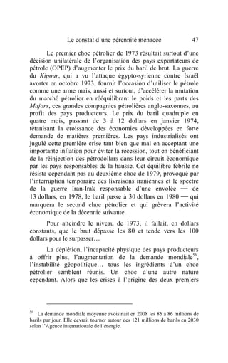 Le constat d’une pérennité menacée                        47

       Le premier choc pétrolier de 1973 résultait surtout d’une
décision unilatérale de l’organisation des pays exportateurs de
pétrole (OPEP) d’augmenter le prix du baril de brut. La guerre
du Kipour, qui a vu l’attaque égypto-syrienne contre Israël
avorter en octobre 1973, fournit l’occasion d’utiliser le pétrole
comme une arme mais, aussi et surtout, d’accélérer la mutation
du marché pétrolier en rééquilibrant le poids et les parts des
Majors, ces grandes compagnies pétrolières anglo-saxonnes, au
profit des pays producteurs. Le prix du baril quadruple en
quatre mois, passant de 3 à 12 dollars en janvier 1974,
tétanisant la croissance des économies développées en forte
demande de matières premières. Les pays industrialisés ont
jugulé cette première crise tant bien que mal en acceptant une
importante inflation pour éviter la récession, tout en bénéficiant
de la réinjection des pétrodollars dans leur circuit économique
par les pays responsables de la hausse. Cet équilibre fébrile ne
résista cependant pas au deuxième choc de 1979, provoqué par
l’interruption temporaire des livraisons iraniennes et le spectre
de la guerre Iran-Irak responsable d’une envolée  de
13 dollars, en 1978, le baril passe à 30 dollars en 1980  qui
marquera le second choc pétrolier et qui grèvera l’activité
économique de la décennie suivante.
       Pour atteindre le niveau de 1973, il fallait, en dollars
constants, que le brut dépasse les 80 et tende vers les 100
dollars pour le surpasser…
       La déplétion, l’incapacité physique des pays producteurs
à offrir plus, l’augmentation de la demande mondiale56,
l’instabilité géopolitique… tous les ingrédients d’un choc
pétrolier semblent réunis. Un choc d’une autre nature
cependant. Alors que les crises à l’origine des deux premiers



56
    La demande mondiale moyenne avoisinait en 2008 les 85 à 86 millions de
barils par jour. Elle devrait tourner autour des 121 millions de barils en 2030
selon l’Agence internationale de l’énergie.
 