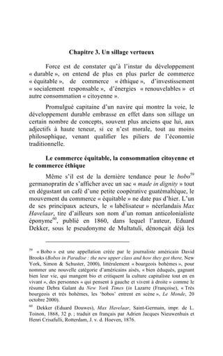 Chapitre 3. Un sillage vertueux

       Force est de constater qu’à l’instar du développement
« durable », on entend de plus en plus parler de commerce
« équitable », de commerce « éthique », d’investissement
« socialement responsable », d’énergies « renouvelables » et
autre consommation « citoyenne ».
       Promulgué capitaine d’un navire qui montre la voie, le
développement durable embrasse en effet dans son sillage un
certain nombre de concepts, souvent plus anciens que lui, aux
adjectifs à haute teneur, si ce n’est morale, tout au moins
philosophique, venant qualifier les piliers de l’économie
traditionnelle.

      Le commerce équitable, la consommation citoyenne et
le commerce éthique
      Même s’il est de la dernière tendance pour le bobo59
germanopratin de s’afficher avec un sac « made in dignity » tout
en dégustant un café d’une petite coopérative guatémaltèque, le
mouvement du commerce « équitable » ne date pas d’hier. L’un
de ses principaux acteurs, le « labélisateur » néerlandais Max
Havelaar, tire d’ailleurs son nom d’un roman anticolonialiste
éponyme60, publié en 1860, dans lequel l’auteur, Eduard
Dekker, sous le pseudonyme de Multatuli, dénonçait déjà les


59
    « Bobo » est une appellation créée par le journaliste américain David
Brooks (Bobos in Paradise : the new upper class and how they got there, New
York, Simon & Schuster, 2000), littéralement « bourgeois bohèmes », pour
nommer une nouvelle catégorie d’américains aisés, « bien éduqués, gagnant
bien leur vie, qui mangent bio et critiquent la culture capitaliste tout en en
vivant », des personnes « qui pensent à gauche et vivent à droite » comme le
résume Debra Galant du New York Times (in Lazarre (Françoise), « Très
bourgeois et très bohèmes, les ‘bobos’ entrent en scène », Le Monde, 20
octobre 2000).
60
   Dekker (Eduard Douwes), Max Havelaar, Saint-Germain, impr. de L.
Toinon, 1868, 32 p. ; traduit en français par Adrien Jacques Nieuwenhuis et
Henri Crisafulli, Rotterdam, J. v. d. Hoeven, 1876.
 