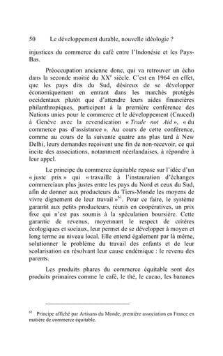 50       Le développement durable, nouvelle idéologie ?

injustices du commerce du café entre l’Indonésie et les Pays-
Bas.
       Préoccupation ancienne donc, qui va retrouver un écho
dans la seconde moitié du XXe siècle. C’est en 1964 en effet,
que les pays dits du Sud, désireux de se développer
économiquement en entrant dans les marchés protégés
occidentaux plutôt que d’attendre leurs aides financières
philanthropiques, participent à la première conférence des
Nations unies pour le commerce et le développement (Cnuced)
à Genève avec la revendication « Trade not Aid », « du
commerce pas d’assistance ». Au cours de cette conférence,
comme au cours de la suivante quatre ans plus tard à New
Delhi, leurs demandes reçoivent une fin de non-recevoir, ce qui
incite des associations, notamment néerlandaises, à répondre à
leur appel.
       Le principe du commerce équitable repose sur l’idée d’un
« juste prix » qui « travaille à l’instauration d’échanges
commerciaux plus justes entre les pays du Nord et ceux du Sud,
afin de donner aux producteurs du Tiers-Monde les moyens de
vivre dignement de leur travail »61. Pour ce faire, le système
garantit aux petits producteurs, réunis en coopératives, un prix
fixe qui n’est pas soumis à la spéculation boursière. Cette
garantie de revenus, moyennant le respect de critères
écologiques et sociaux, leur permet de se développer à moyen et
long terme au niveau local. Elle entend également par là même,
solutionner le problème du travail des enfants et de leur
scolarisation en résolvant leur cause endémique : le revenu des
parents.
      Les produits phares du commerce équitable sont des
produits primaires comme le café, le thé, le cacao, les bananes




61
   Principe affiché par Artisans du Monde, première association en France en
matière de commerce équitable.
 