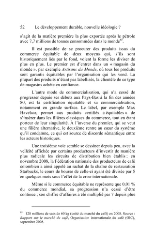 52       Le développement durable, nouvelle idéologie ?

s’agit de la matière première la plus exportée après le pétrole
avec 7,7 millions de tonnes consommées dans le monde65.
       Il est possible de se procurer des produits issus du
commerce équitable de deux moyens qui, s’ils sont
historiquement liés par le fond, voient la forme les diviser de
plus en plus. Le premier est d’entrer dans un « magasin du
monde », par exemple Artisans du Monde, où tous les produits
sont garantis équitables par l’organisation qui les vend. La
plupart des produits n’étant pas labellisés, la clientèle de ce type
de magasins achète en confiance.
       L’autre mode de commercialisation, qui n’a cessé de
progresser depuis ses débuts aux Pays-Bas à la fin des années
80, est la certification équitable et sa commercialisation,
notamment en grande surface. Le label, par exemple Max
Havelaar, permet aux produits certifiés « équitables » de
s’insérer dans les filières classiques du commerce, tout en étant
porteur de leur singularité. À l’inverse du premier, qui se veut
une filière alternative, le deuxième rentre au cœur du système
qu’il condamne, ce qui est source de discorde sémantique entre
les acteurs historiques.
       Une troisième voie semble se dessiner depuis peu, avec la
velléité affichée par certains producteurs d’investir de manière
plus radicale les circuits de distribution bien établis ; en
novembre 2008, la Fédération nationale des producteurs de café
colombien a ainsi appelé au rachat de la chaîne de restauration
Starbucks, le cours de bourse de celle-ci ayant été divisée par 5
en quelques mois sous l’effet de la crise internationale.
      Même si le commerce équitable ne représente que 0,01 %
du commerce mondial, sa progression n’a cessé d’être
continue ; son chiffre d’affaires a été multiplié par 7 depuis plus


65
   128 millions de sacs de 60 kg (unité du marché du café) en 2008. Source :
Rapport sur le marché du café, Organisation internationale du café (OIC),
septembre 2008.
 