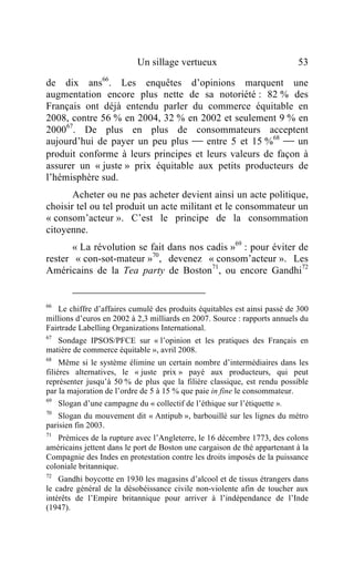 Un sillage vertueux                            53

de dix ans66. Les enquêtes d’opinions marquent une
augmentation encore plus nette de sa notoriété : 82 % des
Français ont déjà entendu parler du commerce équitable en
2008, contre 56 % en 2004, 32 % en 2002 et seulement 9 % en
200067. De plus en plus de consommateurs acceptent
aujourd’hui de payer un peu plus  entre 5 et 15 %68  un
produit conforme à leurs principes et leurs valeurs de façon à
assurer un « juste » prix équitable aux petits producteurs de
l’hémisphère sud.
       Acheter ou ne pas acheter devient ainsi un acte politique,
choisir tel ou tel produit un acte militant et le consommateur un
« consom’acteur ». C’est le principe de la consommation
citoyenne.
       « La révolution se fait dans nos cadis »69 : pour éviter de
rester « con-sot-mateur »70, devenez « consom’acteur ». Les
Américains de la Tea party de Boston71, ou encore Gandhi72


66
   Le chiffre d’affaires cumulé des produits équitables est ainsi passé de 300
millions d’euros en 2002 à 2,3 milliards en 2007. Source : rapports annuels du
Fairtrade Labelling Organizations International.
67
   Sondage IPSOS/PFCE sur « l’opinion et les pratiques des Français en
matière de commerce équitable », avril 2008.
68
     Même si le système élimine un certain nombre d’intermédiaires dans les
filières alternatives, le « juste prix » payé aux producteurs, qui peut
représenter jusqu’à 50 % de plus que la filière classique, est rendu possible
par la majoration de l’ordre de 5 à 15 % que paie in fine le consommateur.
69
     Slogan d’une campagne du « collectif de l’éthique sur l’étiquette ».
70
    Slogan du mouvement dit « Antipub », barbouillé sur les lignes du métro
parisien fin 2003.
71
   Prémices de la rupture avec l’Angleterre, le 16 décembre 1773, des colons
américains jettent dans le port de Boston une cargaison de thé appartenant à la
Compagnie des Indes en protestation contre les droits imposés de la puissance
coloniale britannique.
72
    Gandhi boycotte en 1930 les magasins d’alcool et de tissus étrangers dans
le cadre général de la désobéissance civile non-violente afin de toucher aux
intérêts de l’Empire britannique pour arriver à l’indépendance de l’Inde
(1947).
 