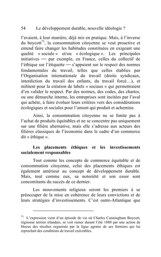 54       Le développement durable, nouvelle idéologie ?

l’avaient, à leur manière, déjà mis en pratique. Mais, à l’inverse
du boycott73, la consommation citoyenne se veut proactive et
entend faire changer les habitudes constituées en exigeant une
qualité « sociale » et/ou « écologique ». Les principales
initiatives  par exemple, en France, celles du collectif de
l’éthique sur l’étiquette  s’appuient sur le respect des normes
fondamentales du travail, telles que celles établies par
l’Organisation internationale du travail (droits syndicaux,
interdiction du travail des enfants, du travail forcé…), et
militent pour la création de labels « sociaux » qui permettraient
d’en valider le respect. Par des normes, des codes, des chartes,
ou une démarche interne, les entreprises sont incitées par l’aval
qui achète, à faire évoluer leurs critères vers des considérations
écologiques et sociales pour l’amont qui produit et achemine.
       Ainsi, la consommation citoyenne ne se limite pas à
l’achat de produits équitables et ne se concentre pas uniquement
sur une filière alternative, mais elle s’adresse aux acteurs des
filières classiques de l’économie dans le cadre d’un commerce
dit « éthique ».

      Les placements éthiques                  et   les   investissements
socialement responsables
      Tout comme les concepts de commerce équitable et de
consommation citoyenne, celui des placements éthiques est
également antérieur au concept de développement durable.
Mais, tout comme eux, sa notoriété et son essor sont
concomitants du succès de ce dernier.
      Les mouvements religieux seront les premiers à se
préoccuper de la mise en cohérence de leurs convictions et de
leurs stratégies d’investissements. C’est outre-Atlantique que


73
    L’expression vient d’un épisode de vie où Charles Cunningham Boycott,
régisseur terrien irlandais, se voit ruiner durant l’été 1880 par une action de
blocus des récoltes organisée par la ligue agraire de ses fermiers qui lui
reprochait des conditions de travail exécrables.
 