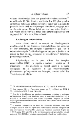 Un sillage vertueux                               57

valeurs sélectionnées dans son portefeuille étaient au-dessus76
de celles du SP 500, l’indice américain des 500 plus grandes
entreprises nationales cotées en bourse. Parier sur la pérennité
générale serait ainsi, tel un précepte bouddhiste, un gage pour
sa pérennité propre. Il n’en fallait pas tant pour attirer l’intérêt.
En France, les encours des fonds socialement responsables ont
augmenté de 220 % entre 2004 et 200877.

        Les énergies renouvelables
       Autre champ attaché au concept de développement
durable, celui dit des énergies « renouvelables », pan vertueux
de leur antonyme, les énergies « épuisables » que l’on a
communément pris l’habitude d’appeler énergies « fossiles » en
raison de leur origine organique et préhistorique78 (charbon,
pétrole et gaz naturel)79.
      L’hydraulique est la plus utilisée des énergies
renouvelables (ENR) ; la « petite » surtout  moins de 10
mégawatts  des questions se posant quant à la vertu
écologique de la « grande » et des bouleversements
pharaoniques qu’engendrent des barrages, comme celui des
Trois-Gorges en Chine.




76
     Cf. « DS 400 Cumulative Performance », KLD Research & Analytics.
77
   Les encours ISR en France sont passés de 6,9 milliards en 2004 à
22,1 milliards en 2007. Source : Novethic.
78
   Issu de la fossilisation de matières organiques végétales et animales
préhistoriques déposées au fond des mers, le processus géologique qui a
conduit à la minéralisation des forêts, squelettes, fougères et autres
coquillages induit bien le caractère lent et non renouvelable de la formation
des ressources.
79
   L’uranium, combustible de base de l’industrie nucléaire, sans être
d’origine fossile et bien que réparti dans toute l’écorce terrestre, est également
une ressource non renouvelable. Le prix de l’uranium augmenté de près de
1 000 % entre 2001 et 2006 et les prévisions prospectives actuelles situent
autour de 2025-2030 la production maximale et la pénurie qui en découlera.
 