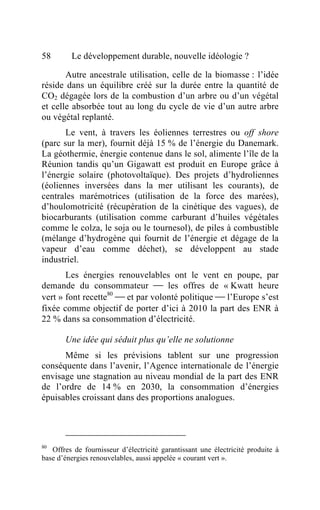 58       Le développement durable, nouvelle idéologie ?

       Autre ancestrale utilisation, celle de la biomasse : l’idée
réside dans un équilibre créé sur la durée entre la quantité de
CO2 dégagée lors de la combustion d’un arbre ou d’un végétal
et celle absorbée tout au long du cycle de vie d’un autre arbre
ou végétal replanté.
       Le vent, à travers les éoliennes terrestres ou off shore
(parc sur la mer), fournit déjà 15 % de l’énergie du Danemark.
La géothermie, énergie contenue dans le sol, alimente l’île de la
Réunion tandis qu’un Gigawatt est produit en Europe grâce à
l’énergie solaire (photovoltaïque). Des projets d’hydroliennes
(éoliennes inversées dans la mer utilisant les courants), de
centrales marémotrices (utilisation de la force des marées),
d’houlomotricité (récupération de la cinétique des vagues), de
biocarburants (utilisation comme carburant d’huiles végétales
comme le colza, le soja ou le tournesol), de piles à combustible
(mélange d’hydrogène qui fournit de l’énergie et dégage de la
vapeur d’eau comme déchet), se développent au stade
industriel.
       Les énergies renouvelables ont le vent en poupe, par
demande du consommateur  les offres de « Kwatt heure
vert » font recette80  et par volonté politique  l’Europe s’est
fixée comme objectif de porter d’ici à 2010 la part des ENR à
22 % dans sa consommation d’électricité.

       Une idée qui séduit plus qu’elle ne solutionne
      Même si les prévisions tablent sur une progression
conséquente dans l’avenir, l’Agence internationale de l’énergie
envisage une stagnation au niveau mondial de la part des ENR
de l’ordre de 14 % en 2030, la consommation d’énergies
épuisables croissant dans des proportions analogues.




80
   Offres de fournisseur d’électricité garantissant une électricité produite à
base d’énergies renouvelables, aussi appelée « courant vert ».
 