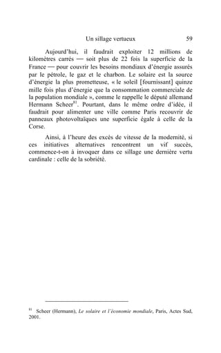 Un sillage vertueux                          59

       Aujourd’hui, il faudrait exploiter 12 millions de
kilomètres carrés  soit plus de 22 fois la superficie de la
France  pour couvrir les besoins mondiaux d’énergie assurés
par le pétrole, le gaz et le charbon. Le solaire est la source
d’énergie la plus prometteuse, « le soleil [fournissant] quinze
mille fois plus d’énergie que la consommation commerciale de
la population mondiale », comme le rappelle le député allemand
Hermann Scheer81. Pourtant, dans le même ordre d’idée, il
faudrait pour alimenter une ville comme Paris recouvrir de
panneaux photovoltaïques une superficie égale à celle de la
Corse.
      Ainsi, à l’heure des excès de vitesse de la modernité, si
ces initiatives alternatives rencontrent un vif succès,
commence-t-on à invoquer dans ce sillage une dernière vertu
cardinale : celle de la sobriété.




81
   Scheer (Hermann), Le solaire et l’économie mondiale, Paris, Actes Sud,
2001.
 