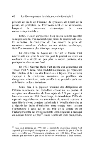 62       Le développement durable, nouvelle idéologie ?

prétexte de droits de l’homme, de syndicats, de liberté de la
presse, de protection de l’environnement et de démocratie,
bloquent     la     croissance   économique      de     leurs
concurrents potentiels ».
       Enfin, l’Union européenne, bien qu’elle semble accepter
sa responsabilité, n’en recherche pas moins le concours de tous.
En définitive, la conférence de Rio, amorce de prise de
conscience mondiale, s’achève sur une victoire symbolique,
fruit d’un consensus plus théorique que pratique.
      La conférence de Kyoto de 1997 est le théâtre d’un
nouvel acte qui s’est de nouveau joué la plupart du temps en
coulisses et a révélé un peu plus la nature profonde des
protagonistes lors de son final.
       En 1997, Georges Bush n’est encore que gouverneur du
Texas ; c’est Al Gore, futur candidat malheureux, qui représente
Bill Clinton et la voix des États-Unis à Kyoto. Ces derniers
viennent à la conférence conscients du problème du
changement climatique, mais décidés à ne procéder qu’à une
stabilisation de leurs émissions.
       Mais, face à la pression unanime des délégations de
l’Union européenne, les États-Unis cèdent sur les quotas, et
acceptent une diminution de leurs rejets de 7 % par rapport à
leurs émissions de 1990. En échange, ils introduisent l’idée de
« permis négociables » : ce mécanisme de marché consiste à
quantifier le niveau de rejets souhaitable à l’échelle planétaire et
à répartir les droits d’émissions entre chaque pays, laissant
l’opportunité à ceux qui en ont trop de le vendre ou de
l’échanger contre des investissements technologiques à ceux qui
en auraient besoin de plus83. Dans l’esprit de leurs promoteurs,



83
    Idée déjà proposée en 1991 par le journaliste scientifique indien Anil
Agarwal qui envisageait de répartir en quotas la quantité de gaz à effet de
serre recyclable par l’écosystème planétaire, soit 500 kilos d’équivalent
carbone par personne et par an sur la base de 10 milliards d’êtres humains.
 