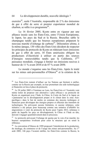 64       Le développement durable, nouvelle idéologie ?

exercées85, seule l’Australie, responsable de 2 % des émissions
de gaz à effet de serre et premier exportateur mondial de
charbon, se rallie à ce programme86.
       Le 16 février 2005, Kyoto entre en vigueur par une
alliance inouïe sans les États-Unis, entre l’Union Européenne,
le Japon, les pays du Sud et la Russie. Bruxelles sable le
champagne tandis que les bourses européennes préparent le
nouveau marché d’échange de carbone87. Délectation ultime, à
la même époque, 130 villes des États-Unis décident de respecter
les principes du protocole de Kyoto en réduisant leurs émissions
de gaz à effet de serre, 18 États américains obligent les
producteurs d’électricité à utiliser en partie des sources
d’énergies renouvelables tandis que la Californie, 5ème
puissance mondiale, s'engage à limiter ses émissions nocives à
hauteur de 11 % avant 2010 et de 87 % avant 2050.
       Le monde s’organise sans les États-Unis. Après le traité
sur les mines anti-personnelles d’Ottawa88 et la création de la


85
    Les États-Unis tentent d’influer sur les Nations qui hésitent à ratifier,
comme sur la Russie par exemple, en leur promettant une aide technologique
et financière en lieu et place du protocole.
86
    Le 28 juillet 2005 à Vientiane au Laos, les États-Unis et l’Australie vont
même tenter de proposer une alternative « plus efficace » au protocole de
Kyoto en organisant avec l’Inde, la Chine, la Corée du Sud et le Japon un
« partenariat sur le développement propre et le climat dans la zone Asie-
pacifique » dans le but de mettre en commun des moyens techniques et
financiers pour développer des énergies propres et effectuer des transferts de
technologies. Ne prévoyant aucune limitation, ni aucune échéance, cette
initiative a été perçue pour beaucoup comme une tentative d’affaiblir les
négociations à venir du protocole de Kyoto pour l’après 2012, échéance à
partir de laquelle les pays en développement, la Chine et l’Inde en tête,
doivent s’engager quantitativement dans le processus.
87
    Le protocole prévoyant l’échange de quotas par la voie d’un marché, les
bourses européennes rivalisent pour créer la structure qui en serait la
référence.
88
   La convention d’Ottawa de 1999 proposait l’interdiction de la production,
du stockage, du commerce et de l’usage des mines anti-personnelles. Au 1er
août 2005, 146 pays l’avaient ratifiée, les États-Unis comme la Russie, la
 