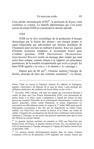 Un nouveau credo                                 65

Cour pénale internationale (CPI)89, le protocole de Kyoto vient
confirmer ce constat. La bataille diplomatique qui s’est jouée
autour du projet ITER en constituant le dernier épisode.

        ITER
       ITER est le rêve scientifique de la production d’énergie
domestique par la fusion des atomes ; une énergie propre et
quasi inépuisable qui subviendrait aux besoins mondiaux de
l’humanité pour environ un milliard d’années. Sous ses aspects
d’énième acronyme complexe et savamment trouvé pour
n’oublier personne, ITER (International Thermonuclear
Experimental Reactor) recèle un message plus simple qui rend
assez bien compte, comme aiment à le rappeler ses principaux
promoteurs, de la tonalité exceptionnelle que revêt ce projet. En
latin ITER signifie « la voie », « le chemin », le « passage ».
       Depuis près de 60 ans90, l’homme maîtrise l’énergie de
fission, principe de base des centrales nucléaires91. La fusion,


Chine, l’Inde ou encore le Pakistan, refusent d’y adhérer, le Pentagone,
jugeant « nécessaire » de disposer de ce type de mines « pour protéger des
militaires américains, des militaires de forces alliées ou des civils ».
89
    En juillet 1998, à Rome, 120 états ont adopté une convention destinée à
mettre en place une Cour Pénale Internationale (CPI), cour permanente de
justice basée à La Haye, ayant « compétence à l'égard des crimes les plus
graves qui touchent l'ensemble de la communauté internationale » (crimes de
guerre, génocides, crimes contre l'humanité, et crimes d'agression). La
convention est officiellement entrée en vigueur le 1er juillet 2002 après que 60
États-parties (consentant à être liés par les dispositions au traité) l’aient
ratifiée. Les États-Unis, tout comme la Russie et la Chine, ont refusé de
ratifier. Craignant des conséquences du fait de leurs nombreuses interventions
militaires à l’étranger, ils ont exercé une pression importante pour que le seuil
des 60 États ne soit pas franchi.
90
    Le premier réacteur nucléaire est construit en 1942, aux États-Unis, par
Enrico Fermi. En France, le premier réacteur d’essai, Zoé, est construit par le
CEA (Commissariat à l’énergie atomique) et l’équipe de Frédéric Joliot-Curie
en décembre 1948.
91
   Un neutron (neutre électriquement) projeté dans un noyau d’atome
d’uranium (235) ou de plutonium (239) engendre une cassure interne qui
 