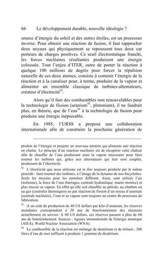 66        Le développement durable, nouvelle idéologie ?

source d’énergie du soleil et des autres étoiles, est un processus
inverse. Pour obtenir une réaction de fusion, il faut rapprocher
deux noyaux qui physiquement se repoussent tous deux car
porteurs de charges positives. Ce seuil électrostatique franchi,
les forces nucléaires résultantes produisent une énergie
colossale. Tout l’enjeu d’ITER, outre de porter la réaction à
quelque 100 millions de degrés pour forcer la répulsion
naturelle de ces deux atomes, consiste à contenir l’énergie de la
réaction et à la canaliser pour, à terme, produire de la vapeur et
alimenter un ensemble classique de turbines-alternateurs,
créateur d’électricité92.
       Alors qu’il faut des combustibles non renouvelables pour
la technologie de fission (uranium93, plutonium), il ne faudrait
plus, en théorie, que de l’eau94 à la technologie de fusion pour
produire une énergie inépuisable.
       En 1985, l’URSS a proposé une collaboration
internationale afin de construire la prochaine génération de


produit de l’énergie et projette un nouveau neutron qui alimente une réaction
en chaîne. Le principe d’un réacteur nucléaire est de récupérer cette chaleur
afin de chauffer de l’eau produisant ainsi la vapeur nécessaire pour faire
tourner les turbines qui, grâce aux alternateurs qui leur sont couplés,
produisent de l’électricité.
92
    L’électricité que nous utilisons est in fine toujours produite par le même
procédé : faire tourner des turbines, à l’image de la dynamo de nos bicyclettes.
Seuls les moyens pour les entraîner diffèrent. Ainsi, sont utilisés l’air
(éolienne), la force de l’eau (barrages, centrale hydraulique, marée motrice) et
plus encore sa vapeur. En effet qu’elle soit chauffée au pétrole, au charbon ou
au gaz (centrales thermiques) ou par réaction de fission d’un noyau d’uranium
(centrale nucléaire), l’eau et sa vapeur sont toujours au centre du processus de
fabrication.
93
    À un coût de production de 40 US dollars par kilo d’uranium, les réserves
mondiales correspondent à 30 ans de fonctionnement des réacteurs
actuellement en service. À 80 US dollars, ces réserves passent à plus de 60
ans de fonctionnement. Sources : Agence internationale de l'énergie atomique
(AIEA), World Nuclear Association (WNA).
94
     Le combustible de la réaction est mélange de deutérium et de tritium ; 300
litres d’eau de mer suffisent à produire 1 gramme de deutérium.
 