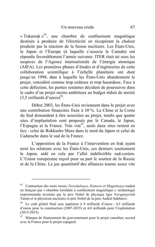 Un nouveau credo                               67

« Tokamak »95, une chambre de confinement magnétique
destinée à produire de l'électricité en récupérant la chaleur
produite par la réaction de la fusion nucléaire. Les États-Unis,
le Japon et l’Europe (à laquelle s’associe le Canada) ont
répondu favorablement l’année suivante. ITER était né sous les
auspices de l’Agence internationale de l’énergie atomique
(AIEA). Les premières phases d’études et d’ingénieries de cette
collaboration scientifique à l’échelle planétaire ont duré
jusqu’en 1998, date à laquelle les États-Unis abandonnent le
projet, considéré comme trop coûteux et trop hasardeux. Face à
cette défection, les parties restantes décident de poursuivre dans
le cadre d’un projet moins ambitieux au budget réduit de moitié
(3,5 milliards d’euros)96.
        Début 2003, les États-Unis reviennent dans le projet avec
une contribution financière fixée à 10 %. La Chine et la Corée
du Sud demandent à être associées au projet, tandis que quatre
sites d’implantation sont proposés par le Canada, le Japon,
l’Espagne et la France. Très vite97, seuls deux sites restent en
lice : celui de Rokkasho Mura dans le nord du Japon et celui de
Cadarache dans le sud de la France.
       L’opposition de la France à l’intervention en Irak ayant
terni les relations avec les États-Unis, ces derniers soutiennent
le Japon, aidé en cela par l’allié indéfectible sud-coréen.
L’Union européenne reçoit pour sa part le soutien de la Russie
et de la Chine. Le jeu quantitatif des alliances tourne assez vite



95
    Contraction des mots russes Toroidalnaya, Kamera et Magnitnaya traduit
en français par « chambre toroïdale à confinement magnétique », technologie
expérimentale inventée par le prix Nobel de physique Igor Yevgenyevich
Tamm et le physicien nucléaire et prix Nobel de la paix Andreï Sakharov.
96
   Le coût global final sera supérieur à 9 milliards d’euros : 4,5 milliards
d’euros pour la construction (2007-2015) et 4,8 milliards pour l’exploitation
(2015-2035).
97
   Manque de financement du gouvernement pour le projet canadien, accord
avec la France pour le projet espagnol.
 