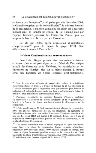 68       Le développement durable, nouvelle idéologie ?

en faveur des Européens98, à tel point que, dès décembre 2004,
le Conseil européen, par la voie indiscrète99 du ministre français
de la Recherche, s’annonce convaincu du choix de Cadarache
mettant ainsi en lumière un constat de fait : même aidé par
l’apport financier japonais, les États-Unis n’aurait pas les
moyens de lancer seuls ce « pari sur l’avenir ».
       Le 28 juin 2005, après négociation d’importantes
compensations100 pour le Japon, le projet ITER était
officiellement promis à Cadarache101.

       Le Vieux Continent comme nouveau modèle
       Pour Robert Kagan, penseur néo conservateur américain
et auteur d’un essai polémique de ce côté-ci de l’Atlantique
intitulé La Puissance et la Faiblesse, les Américains et les
Européens ne vivraient plus sur la même planète. L’Europe
serait une habitante de Vénus, « paradis post-historique »,


98
    Dans le cas d’un scénario de coopération réduite à trois (Union
européenne, Russie et Chine), la France (à hauteur de 20 %), l’Espagne et
l’Italie se déclaraient prêts à augmenter leurs participations pour boucler le
budget de 4,7 milliards d’euros, tandis que dans le même temps la Suisse, le
Brésil et l’Inde demandaient à être associés au projet.
99
    L’annonce prématurée du ministre François d’Aubert, qualifiant
« d’irrévocable » la décision de l’Union Européenne et de ses partenaires, a
heurté la « fierté » du Japon retardant d’autant le dénouement de la
négociation.
100
    L’hôte recalé recevra 20 % des contrats industriels pour la construction,
20 % des effectifs permanents d’ITER, un programme de recherche de
700 millions d’euros et la construction d’un centre d’étude des matériaux sur
son sol. Le projet ITER est évalué à 10 milliards d’euros sur 30 ans et
engendrerait 3 000 emplois directs pendant les 10 ans de construction, 3 250
pendant les 20 ans d’exploitation.
101
     Les enjeux territoriaux sont de taille à expliquer les âpres discussions
entre États : la phase de construction devrait permettre d’employer
directement 500 personnes, induit 3 000 emplois indirects en France, dont
1 400 en région Provence-Alpes-Côte d’Azur, et la construction de 2 000
logements. La phase d’exploitation devrait concerner 1 000 emplois directs et
3 250 indirects, dont 2 400 en région PACA. Source : ITER.
 