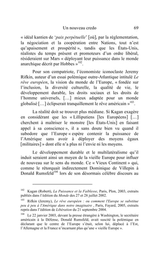 Un nouveau credo                               69

« idéal kantien de ‘paix perpétuelle’ [où], par la réglementation,
la négociation et la coopération entre Nations, tout n’est
qu’apaisement et prospérité », tandis que les États-Unis,
réalistes du temps présent et promoteurs d’un ordre libéral,
résideraient sur Mars « déployant leur puissance dans le monde
anarchique décrit par Hobbes »102.
       Pour son compatriote, l’économiste iconoclaste Jeremy
Rifkin, auteur d’un essai polémique outre-Atlantique intitulé Le
rêve européen, la vision du monde de l’Europe, « fondée sur
l’inclusion, la diversité culturelle, la qualité de vie, le
développement durable, les droits sociaux et les droits de
l’homme universels, […] mieux adaptée pour un monde
globalisé […] éclipserait tranquillement le rêve américain »103.
       La réalité doit se trouver plus médiane. Si Kagan exagère
en considérant que les « Lilliputiens [les Européens] […]
cherchent à maîtriser le monstre [les États-Unis] en faisant
appel à sa conscience », il a sans doute bien vu quand il
subodore que l’Europe « espère contenir la puissance de
l’Amérique sans avoir à déployer des moyens égaux
[militaires] » dont elle n’a plus ni l’envie ni les moyens.
       Le développement durable et le multilatéralisme qu’il
induit seraient ainsi un moyen de la vieille Europe pour influer
de nouveau sur le sens du monde. Ce « Vieux Continent » qui,
comme le rétorquait indirectement Dominique de Villepin à
Donald Rumsfeld104 lors de son désormais célèbre discours au


102
    Kagan (Robert), La Puissance et la Faiblesse, Paris, Plon, 2003, extraits
publiés dans l’édition du Monde des 27 et 28 juillet 2002.
103
     Rifkin (Jeremy), Le rêve européen : ou comment l'Europe se substitue
peu à peu à l'Amérique dans notre imaginaire , Paris, Fayard, 2005, extraits
repris dans l’édition de Libération du 21 septembre 2004.
104
     Le 22 janvier 2003, devant la presse étrangère à Washington, le secrétaire
américain à la Défense, Donald Rumsfeld, avait suscité la polémique en
déclarant que le centre de l’Europe s’était, selon lui, déplacé à l’Est,
l’Allemagne et la France n’incarnant plus qu’une « vieille Europe ».
 