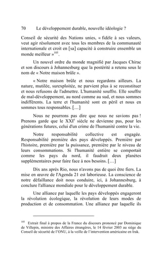 70       Le développement durable, nouvelle idéologie ?

Conseil de sécurité des Nations unies, « fidèle à ses valeurs,
veut agir résolument avec tous les membres de la communauté
internationale et croit en [sa] capacité à construire ensemble un
monde meilleur »105 .
       Un nouvel ordre du monde magnifié par Jacques Chirac
et son discours à Johannesburg que la postérité a retenu sous le
nom de « Notre maison brûle ».
       « Notre maison brûle et nous regardons ailleurs. La
nature, mutilée, surexploitée, ne parvient plus à se reconstituer
et nous refusons de l'admettre. L'humanité souffre. Elle souffre
de mal-développement, au nord comme au sud, et nous sommes
indifférents. La terre et l'humanité sont en péril et nous en
sommes tous responsables. […]
      Nous ne pourrons pas dire que nous ne savions pas !
Prenons garde que le XXIe siècle ne devienne pas, pour les
générations futures, celui d'un crime de l'humanité contre la vie.
        Notre    responsabilité    collective    est    engagée.
Responsabilité première des pays développés. Première par
l'histoire, première par la puissance, première par le niveau de
leurs consommations. Si l'humanité entière se comportait
comme les pays du nord, il faudrait deux planètes
supplémentaires pour faire face à nos besoins. […]
      Dix ans après Rio, nous n'avons pas de quoi être fiers. La
mise en œuvre de l'Agenda 21 est laborieuse. La conscience de
notre défaillance doit nous conduire, ici, à Johannesburg, à
conclure l'alliance mondiale pour le développement durable.
      Une alliance par laquelle les pays développés engageront
la révolution écologique, la révolution de leurs modes de
production et de consommation. Une alliance par laquelle ils


105
    Extrait final à propos de la France du discours prononcé par Dominique
de Villepin, ministre des Affaires étrangères, le 14 février 2003 au siège du
Conseil de sécurité de l’ONU, à la veille de l’intervention américaine en Irak.
 