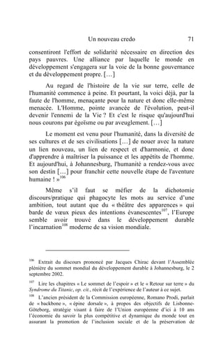 Un nouveau credo                                71

consentiront l'effort de solidarité nécessaire en direction des
pays pauvres. Une alliance par laquelle le monde en
développement s'engagera sur la voie de la bonne gouvernance
et du développement propre. […]
       Au regard de l'histoire de la vie sur terre, celle de
l'humanité commence à peine. Et pourtant, la voici déjà, par la
faute de l'homme, menaçante pour la nature et donc elle-même
menacée. L'Homme, pointe avancée de l'évolution, peut-il
devenir l'ennemi de la Vie ? Et c'est le risque qu'aujourd'hui
nous courons par égoïsme ou par aveuglement. […]
      Le moment est venu pour l'humanité, dans la diversité de
ses cultures et de ses civilisations […] de nouer avec la nature
un lien nouveau, un lien de respect et d'harmonie, et donc
d'apprendre à maîtriser la puissance et les appétits de l'homme.
Et aujourd'hui, à Johannesburg, l'humanité a rendez-vous avec
son destin […] pour franchir cette nouvelle étape de l'aventure
humaine ! »106
       Même s’il faut se méfier de la dichotomie
discours/pratique qui phagocyte les mots au service d’une
ambition, tout autant que du « théâtre des apparences » qui
barde de vœux pieux des intentions évanescentes107, l’Europe
semble avoir trouvé dans le développement durable
l’incarnation108 moderne de sa vision mondiale.




106
    Extrait du discours prononcé par Jacques Chirac devant l’Assemblée
plénière du sommet mondial du développement durable à Johannesburg, le 2
septembre 2002.
107
    Lire les chapitres « Le sommet de l’espoir » et le « Retour sur terre » du
Syndrome du Titanic, op. cit., récit de l’expérience de l’auteur à ce sujet.
108
     L’ancien président de la Commission européenne, Romano Prodi, parlait
de « backbone », « épine dorsale », à propos des objectifs de Lisbonne-
Göteborg, stratégie visant à faire de l’Union européenne d’ici à 10 ans
l’économie du savoir la plus compétitive et dynamique du monde tout en
assurant la promotion de l’inclusion sociale et de la préservation de
 