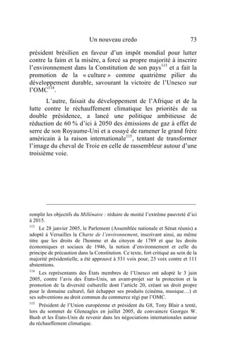 Un nouveau credo                                 73

président brésilien en faveur d’un impôt mondial pour lutter
contre la faim et la misère, a forcé sa propre majorité à inscrire
l’environnement dans la Constitution de son pays113 et a fait la
promotion de la « culture » comme quatrième pilier du
développement durable, savourant la victoire de l’Unesco sur
l’OMC114 .
       L’autre, faisait du développement de l’Afrique et de la
lutte contre le réchauffement climatique les priorités de sa
double présidence, a lancé une politique ambitieuse de
réduction de 60 % d’ici à 2050 des émissions de gaz à effet de
serre de son Royaume-Uni et a essayé de ramener le grand frère
américain à la raison internationale115 , tentant de transformer
l’image du cheval de Troie en celle de rassembleur autour d’une
troisième voie.




remplir les objectifs du Millénaire : réduire de moitié l’extrême pauvreté d’ici
à 2015.
113
     Le 28 janvier 2005, le Parlement (Assemblée nationale et Sénat réunis) a
adopté à Versailles la Charte de l’environnement, inscrivant ainsi, au même
titre que les droits de l'homme et du citoyen de 1789 et que les droits
économiques et sociaux de 1946, la notion d’environnement et celle du
principe de précaution dans la Constitution. Ce texte, fort critiqué au sein de la
majorité présidentielle, a été approuvé à 531 voix pour, 23 voix contre et 111
abstentions.
114
     Les représentants des États membres de l’Unesco ont adopté le 3 juin
2005, contre l’avis des États-Unis, un avant-projet sur la protection et la
promotion de la diversité culturelle dont l’article 20, créant un droit propre
pour le domaine culturel, fait échapper ses produits (cinéma, musique…) et
ses subventions au droit commun du commerce régi par l’OMC.
115
     Président de l’Union européenne et président du G8, Tony Blair a tenté,
lors du sommet de Gleneagles en juillet 2005, de convaincre Georges W.
Bush et les États-Unis de revenir dans les négociations internationales autour
du réchauffement climatique.
 