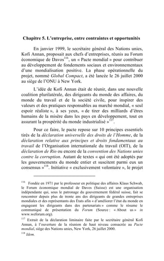 Chapitre 5. L’entreprise, entre contraintes et opportunités

       En janvier 1999, le secrétaire général des Nations unies,
Kofi Annan, proposait aux chefs d’entreprises, réunis au Forum
économique de Davos116 , un « Pacte mondial » pour contribuer
au développement de fondements sociaux et environnementaux
d’une mondialisation positive. La phase opérationnelle du
projet, nommé Global Compact, a été lancée le 26 juillet 2000
au siège de l’ONU à New York.
       L’idée de Kofi Annan était de réunir, dans une nouvelle
coalition plurilatérale, des dirigeants du monde des affaires, du
monde du travail et de la société civile, pour inspirer des
valeurs et des pratiques responsables au marché mondial, « seul
espoir réaliste », à ses yeux, « de tirer des milliards d’êtres
humains de la misère dans les pays en développement, tout en
assurant la prospérité du monde industrialisé »117.
       Pour ce faire, le pacte repose sur 10 principes essentiels
tirés de la déclaration universelle des droits de l’Homme, de la
déclaration relative aux principes et droits fondamentaux au
travail de l’Organisation internationale du travail (OIT), de la
déclaration de Rio ou encore de la convention des Nations unies
contre la corruption. Autant de textes « qui ont été adoptés par
les gouvernements du monde entier et suscitent parmi eux un
consensus »118 . Initiative « exclusivement volontaire », le projet

116
    Fondée en 1971 par le professeur en politique des affaires Klaus Schwab,
le Forum économique mondial de Davos (Suisse) est une organisation
indépendante qui, sous le patronage du gouvernement fédéral suisse, fait se
rencontrer depuis plus de trente ans des dirigeants de grandes entreprises
mondiales et des représentants des États afin « d’améliorer l’état du monde en
engageant les dirigeants dans des partenariats » comme le résume le
communiqué de présentation du Forum (Source : « About us » in
www.weforum.org).
117
     Extrait de la déclaration liminaire faite par le secrétaire général Kofi
Annan, à l’ouverture de la réunion de haut niveau consacrée au Pacte
mondial, siège des Nations unies, New York, 26 juillet 2000.
118
    Idem.
 