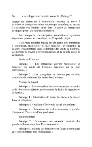 76      Le développement durable, nouvelle idéologie ?

engage ses partenaires à promouvoir l’essence du pacte, à
valoriser et partager ses mises en pratique concrètes, ou encore
à s’associer aux Nations unies dans le cadre de partenariats
politiques pour l’aide au développement.
      En contrepartie, les entreprises, associations et syndicats
signataires peuvent se revendiquer de l’esprit du projet.
      « Le Pacte mondial engage les dirigeants des entreprises
à ‘embrasser, promouvoir et faire respecter’ un ensemble de
valeurs fondamentales dans le domaine des droits de l'homme,
des normes du travail, de l'environnement et de la lutte contre la
corruption.
      Droits de l’homme
       Principe 1 : Les entreprises doivent promouvoir et
respecter les droits de l’homme reconnus sur le plan
international ;
     Principe 2 : Les entreprises ne doivent pas se faire
complices de violations des droits fondamentaux.
      Normes de travail
       Principe 3 : Les entreprises devraient respecter l’exercice
de la liberté d’association et reconnaître le droit à la négociation
collective ;
       Principe 4 : Élimination de toutes les formes de travail
forcé et obligatoire ;
      Principe 5 : Abolition effective du travail des enfants ;
     Principe 6 : Élimination de la discrimination en matière
d’emploi et d’exercice d’une profession.
      Environnement
      Principe 7 : Promouvoir une approche prudente des
grands problèmes touchant l’environnement ;
      Principe 8 : Prendre des initiatives en faveur de pratiques
environnementales plus responsables ;
 