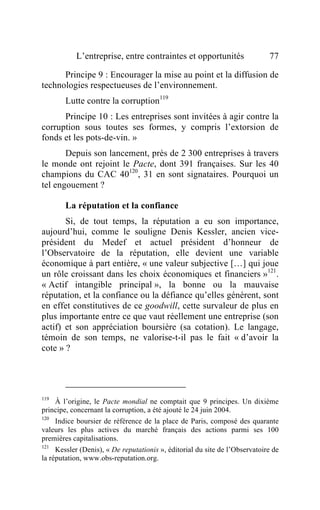 L’entreprise, entre contraintes et opportunités                   77

      Principe 9 : Encourager la mise au point et la diffusion de
technologies respectueuses de l’environnement.
        Lutte contre la corruption119
      Principe 10 : Les entreprises sont invitées à agir contre la
corruption sous toutes ses formes, y compris l’extorsion de
fonds et les pots-de-vin. »
       Depuis son lancement, près de 2 300 entreprises à travers
le monde ont rejoint le Pacte, dont 391 françaises. Sur les 40
champions du CAC 40120, 31 en sont signataires. Pourquoi un
tel engouement ?

        La réputation et la confiance
       Si, de tout temps, la réputation a eu son importance,
aujourd’hui, comme le souligne Denis Kessler, ancien vice-
président du Medef et actuel président d’honneur de
l’Observatoire de la réputation, elle devient une variable
économique à part entière, « une valeur subjective […] qui joue
un rôle croissant dans les choix économiques et financiers »121.
« Actif intangible principal », la bonne ou la mauvaise
réputation, et la confiance ou la défiance qu’elles génèrent, sont
en effet constitutives de ce goodwill, cette survaleur de plus en
plus importante entre ce que vaut réellement une entreprise (son
actif) et son appréciation boursière (sa cotation). Le langage,
témoin de son temps, ne valorise-t-il pas le fait « d’avoir la
cote » ?




119
    À l’origine, le Pacte mondial ne comptait que 9 principes. Un dixième
principe, concernant la corruption, a été ajouté le 24 juin 2004.
120
    Indice boursier de référence de la place de Paris, composé des quarante
valeurs les plus actives du marché français des actions parmi ses 100
premières capitalisations.
121
     Kessler (Denis), « De reputationis », éditorial du site de l’Observatoire de
la réputation, www.obs-reputation.org.
 