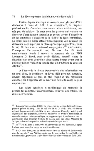 78       Le développement durable, nouvelle idéologie ?

       Certes, depuis Vatel qui se donna la mort de peur d’être
déshonoré à l’idée de faillir à sa réputation122, la disgrâce
professionnelle n’entraîne, sans autres raisons extérieures, que
très peu de suicides. Et rares sont les patrons qui, comme ce
directeur d’une banque japonaise en pleurs devant l’assemblée
de ses employés, s’excusent de la faillite de leurs entreprises.
Le temps semble même effacer beaucoup plus vite qu’antan les
défaveurs, à en juger par la place qu’occupe aujourd’hui, dans
le top 50 des « most admired compagnies »123 américaines,
l’entreprise Exxon-mobil, qui, 20 ans plus tôt, était
unanimement honnie à travers la personne de son PDG
Lawrence G. Rawl, pour avoir déclaré, assertif, « que la
situation était sous contrôle » vingt-quatre heures avant que le
pétrolier Exxon-Valdez ne souille plus de 2 000 km de côtes en
Alaska124 .
      À l’heure de la vitesse exponentielle des informations en
un seul click, la confiance, ce joyau déjà précieux autrefois,
devient cependant de plus en plus fragile et une réputation
entachée par l’opprobre de la mauvaise publicité coûte de plus
en plus cher.
       Les sujets sensibles et médiatiques du moment : la
probité des comptes, l’environnement, le travail des enfants, les
droits de l’homme.



122
    François Vatel, maître d’Hôtel de génie, était au service du Grand Condé,
premier prince du sang. Dans la nuit du 23 au 24 avril 1671, ce dernier
recevait fastueusement Louis XIV en son château de Chantilly. Vatel, grand
organisateur de l’événement, ne voyant pas arriver les produits de la marée, se
donna la mort par trois coups d’épée, ne supportant pas le déshonneur que ce
contretemps aller entraîner. Comme le raconte dans ses lettres Madame de
Sévigné, « la marée cependant arriva de tous côtés » peu après.
123
     18ème sur 50 dans la liste 2007 des entreprises les plus admirées, d’après
le classement annuel du magazine américain Fortune.
124
    Le 24 mars 1989, plus de 40 millions de litres de pétrole ont été déversés
dans la baie du Prince William après que le supertanker Exxon-Valdez ait
heurté un récif, provoquant la pire marée noire qu'aient connue les États-Unis.
 
