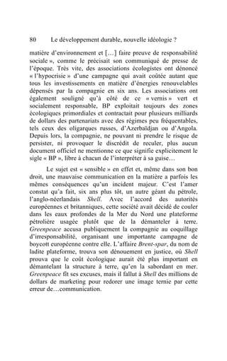 80      Le développement durable, nouvelle idéologie ?

matière d’environnement et […] faire preuve de responsabilité
sociale », comme le précisait son communiqué de presse de
l’époque. Très vite, des associations écologistes ont dénoncé
« l’hypocrisie » d’une campagne qui avait coûtée autant que
tous les investissements en matière d’énergies renouvelables
dépensés par la compagnie en six ans. Les associations ont
également souligné qu’à côté de ce « vernis » vert et
socialement responsable, BP exploitait toujours des zones
écologiques primordiales et contractait pour plusieurs milliards
de dollars des partenariats avec des régimes peu fréquentables,
tels ceux des oligarques russes, d’Azerbaïdjan ou d’Angola.
Depuis lors, la compagnie, ne pouvant ni prendre le risque de
persister, ni provoquer le discrédit de reculer, plus aucun
document officiel ne mentionne ce que signifie explicitement le
sigle « BP », libre à chacun de l’interpréter à sa guise…
       Le sujet est « sensible » en effet et, même dans son bon
droit, une mauvaise communication en la matière a parfois les
mêmes conséquences qu’un incident majeur. C’est l’amer
constat qu’a fait, six ans plus tôt, un autre géant du pétrole,
l’anglo-néerlandais Shell. Avec l’accord des autorités
européennes et britanniques, cette société avait décidé de couler
dans les eaux profondes de la Mer du Nord une plateforme
pétrolière usagée plutôt que de la démanteler à terre.
Greenpeace accusa publiquement la compagnie au coquillage
d’irresponsabilité, organisant une importante campagne de
boycott européenne contre elle. L’affaire Brent-spar, du nom de
ladite plateforme, trouva son dénouement en justice, où Shell
prouva que le coût écologique aurait été plus important en
démantelant la structure à terre, qu’en la sabordant en mer.
Greenpeace fît ses excuses, mais il fallut à Shell des millions de
dollars de marketing pour redorer une image ternie par cette
erreur de…communication.
 