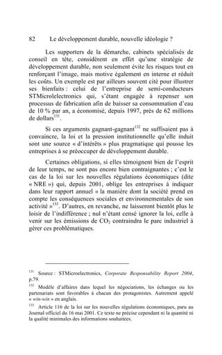 82        Le développement durable, nouvelle idéologie ?

      Les supporters de la démarche, cabinets spécialisés de
conseil en tête, considèrent en effet qu’une stratégie de
développement durable, non seulement évite les risques tout en
renforçant l’image, mais motive également en interne et réduit
les coûts. Un exemple est par ailleurs souvent cité pour illustrer
ses bienfaits : celui de l’entreprise de semi-conducteurs
STMicrolelectronics qui, s’étant engagée à repenser son
processus de fabrication afin de baisser sa consommation d’eau
de 10 % par an, a économisé, depuis 1997, près de 62 millions
de dollars131 .
      Si ces arguments gagnant-gagnant132 ne suffisaient pas à
convaincre, la loi et la pression institutionnelle qu’elle induit
sont une source « d’intérêts » plus pragmatique qui pousse les
entreprises à se préoccuper de développement durable.
       Certaines obligations, si elles témoignent bien de l’esprit
de leur temps, ne sont pas encore bien contraignantes ; c’est le
cas de la loi sur les nouvelles régulations économiques (dite
« NRE ») qui, depuis 2001, oblige les entreprises à indiquer
dans leur rapport annuel « la manière dont la société prend en
compte les conséquences sociales et environnementales de son
activité »133 . D’autres, en revanche, ne laisseront bientôt plus le
loisir de l’indifférence ; nul n’étant censé ignorer la loi, celle à
venir sur les émissions de CO2 contraindra le parc industriel à
gérer ces problématiques.




131
    Source : STMicroelectronics, Corporate Responsability Report 2004,
p.79.
132
    Modèle d’affaires dans lequel les négociations, les échanges ou les
partenariats sont favorables à chacun des protagonistes. Autrement appelé
« win-win » en anglais.
133
     Article 116 de la loi sur les nouvelles régulations économiques, paru au
Journal officiel du 16 mai 2001. Ce texte ne précise cependant ni la quantité ni
la qualité minimales des informations souhaitées.
 