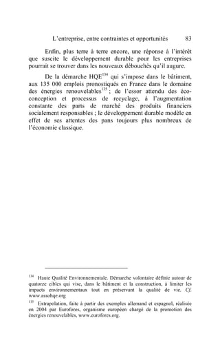 L’entreprise, entre contraintes et opportunités                83

      Enfin, plus terre à terre encore, une réponse à l’intérêt
que suscite le développement durable pour les entreprises
pourrait se trouver dans les nouveaux débouchés qu’il augure.
       De la démarche HQE134 qui s’impose dans le bâtiment,
aux 135 000 emplois pronostiqués en France dans le domaine
des énergies renouvelables135 ; de l’essor attendu des éco-
conception et processus de recyclage, à l’augmentation
constante des parts de marché des produits financiers
socialement responsables ; le développement durable modèle en
effet de ses attentes des pans toujours plus nombreux de
l’économie classique.




134
    Haute Qualité Environnementale. Démarche volontaire définie autour de
quatorze cibles qui vise, dans le bâtiment et la construction, à limiter les
impacts environnementaux tout en préservant la qualité de vie. Cf.
www.assohqe.org
135
    Extrapolation, faite à partir des exemples allemand et espagnol, réalisée
en 2004 par Eurofores, organisme européen chargé de la promotion des
énergies renouvelables, www.eurofores.org.
 