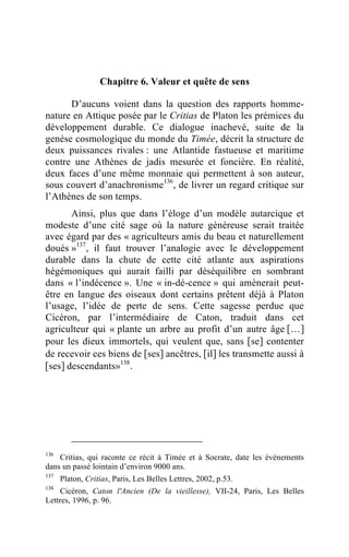 Chapitre 6. Valeur et quête de sens

      D’aucuns voient dans la question des rapports homme-
nature en Attique posée par le Critias de Platon les prémices du
développement durable. Ce dialogue inachevé, suite de la
genèse cosmologique du monde du Timée, décrit la structure de
deux puissances rivales : une Atlantide fastueuse et maritime
contre une Athènes de jadis mesurée et foncière. En réalité,
deux faces d’une même monnaie qui permettent à son auteur,
sous couvert d’anachronisme136, de livrer un regard critique sur
l’Athènes de son temps.
       Ainsi, plus que dans l’éloge d’un modèle autarcique et
modeste d’une cité sage où la nature généreuse serait traitée
avec égard par des « agriculteurs amis du beau et naturellement
doués »137 , il faut trouver l’analogie avec le développement
durable dans la chute de cette cité atlante aux aspirations
hégémoniques qui aurait failli par déséquilibre en sombrant
dans « l’indécence ». Une « in-dé-cence » qui amènerait peut-
être en langue des oiseaux dont certains prêtent déjà à Platon
l’usage, l’idée de perte de sens. Cette sagesse perdue que
Cicéron, par l’intermédiaire de Caton, traduit dans cet
agriculteur qui « plante un arbre au profit d’un autre âge […]
pour les dieux immortels, qui veulent que, sans [se] contenter
de recevoir ces biens de [ses] ancêtres, [il] les transmette aussi à
[ses] descendants»138 .




136
    Critias, qui raconte ce récit à Timée et à Socrate, date les évènements
dans un passé lointain d’environ 9000 ans.
137
      Platon, Critias, Paris, Les Belles Lettres, 2002, p.53.
138
     Cicéron, Caton l'Ancien (De la vieillesse), VII-24, Paris, Les Belles
Lettres, 1996, p. 96.
 